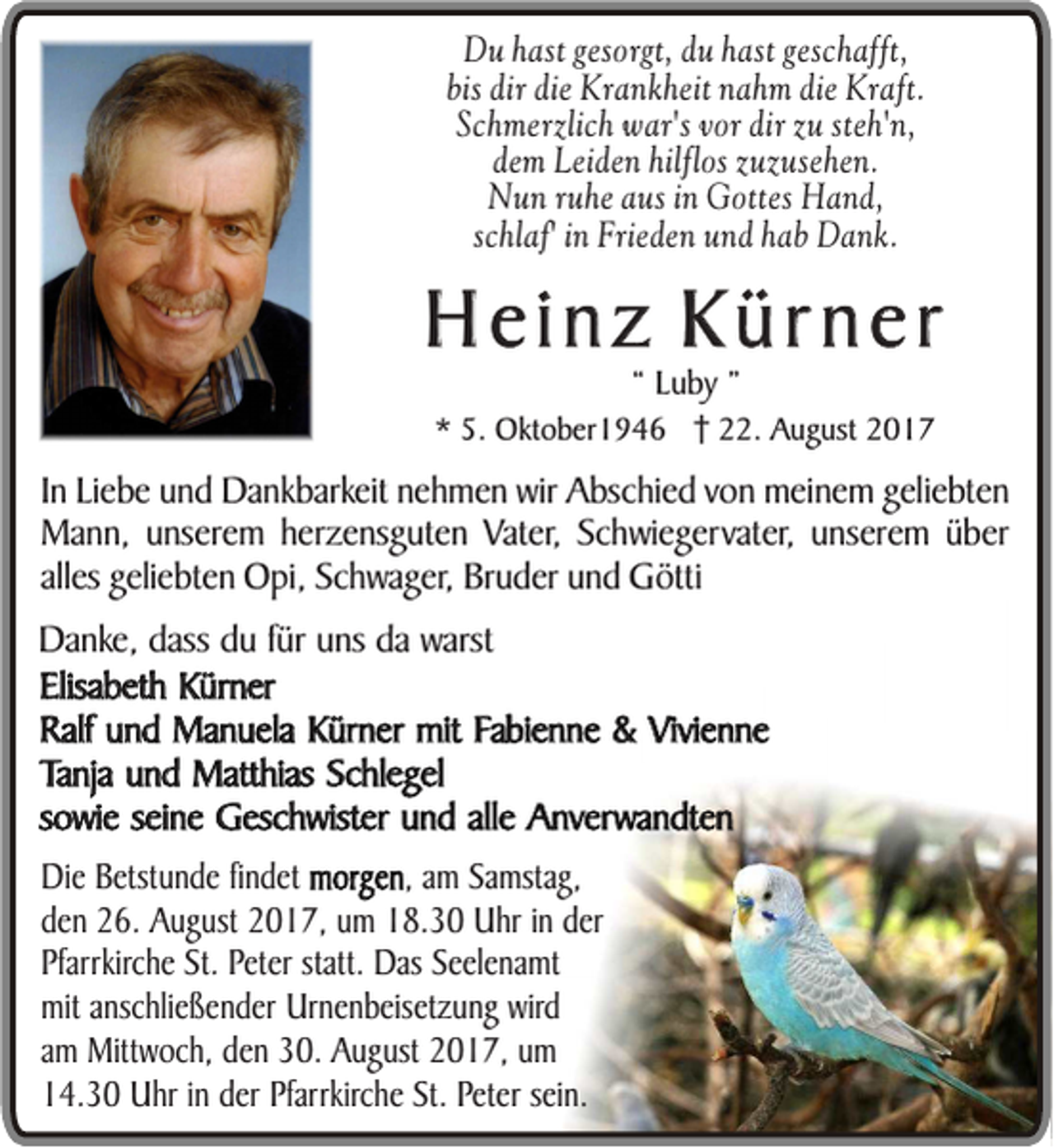 <p>DDuu hast<br />h a st gesorgt,<br />g e so rg t, dduu hast<br />h a st ggeschafft,<br />e sc h a fft,<br />bbis<br />is dir<br />d ir ddie<br />ie KKrankheit<br />ra n k h e it nnahm<br />a h m die<br />d ie Kraft.<br />K ra ft.<br />S c h m e rz lic h wwar's<br />a r's vvor<br />o r ddir<br />ir zzuu ste<br />h 'n ,<br />Schmerzlich<br />steh'n,<br />d e m Leiden<br />L e id e n hilflos<br />h ilflo s zuzusehen.<br />z u z u se h e n .<br />dem<br />Nun<br />N u n ruhe<br />ru h e aaus<br />u s in<br />in GGottes<br />o tte s Hand,<br />H and,<br />schlaf'<br />sc<br />h la f' in<br />in FFrieden<br />rie d e n und<br />u n d hab<br />h a b Dank.<br />D ank.</p><p>HHeinz<br />e in z KKürner<br />ü rn e r<br />““ LLuby<br />u by ””</p><p>** 5.<br />5. Oktober1946<br />Okt o b er 1 9 4 6 222.<br />2. August<br />A u g ust 22</p><p>IInn Liebe<br />Liebe uund<br />n d Dankbarkeit<br />Da n k b arkeit ne<br />nehmen<br />h m e n wir<br />wi r Abschied<br />A bsc h ie d von<br />v on meinem<br />mei ne m gel<br />geliebten<br />ie bte n<br />Ma n n , unserem<br />u nsere m heherzensguten<br />r zens g u te n Vater,<br />Vate r, Schwiegervater,<br />Sc hwie ge rvat er, unserem<br />u nsere m üüber<br />b er<br />Mann,<br />alless geliebten<br />alle<br />gelie bte n Opi,<br />O pi , Schwager,<br />Sch w a g er, Bruder<br />Bru d er und<br />u n d Götti<br />G ött i<br />Da nk e, dass<br />Danke,<br />dass du<br />d u ffür<br />ür uns<br />u ns da<br />da warst<br />warst<br />Elisabeth<br />E lisab e t h Kürner<br />K ü rn e r<br />R alf und<br />u n d Manuela<br />M an u e la Kürner<br />K ü rn e r mmitit Fabienne<br />Fa b ien n e &amp;<br />&amp; Vivienne<br />V ivien n e<br />Ralf<br />Tanja<br />T an ja und<br />u n d Matthias<br />M atth ias Schlegel<br />S ch leg e l<br />sowie<br />so w ie seine<br />se i ne Geschwister<br />G e sch w ister und<br />u n d alle<br />alle Anverwandten<br />A n ve rw an d ten<br />o rg e n , am<br />DDie<br />ie Betstunde<br />B e tstu n d e fin<br />findet<br />d e t mmorgen<br />morgen,<br />am Samstag,<br />S am stag ,<br />dden<br />e n 26.<br />2 6 . August<br />A u g u st 2017,<br />2 0 1 7 , um<br />u m 118.30<br />8 .3 0 UUhr<br />h r in<br />in dder<br />er<br />Pfarrkirche<br />statt. DDas<br />P farrkirch e St.<br />S t. PPeter<br />e te r statt.<br />as SSeelenamt<br />e e le n am t<br />mmitit anschließender<br />an sch lie ß e n d e r UUrnenbeisetzung<br />rn e n b e ise tz u n g wird<br />w ird<br />am<br />ittw o ch , dden<br />e n 330.<br />0 . August<br />A u g u st 22017,<br />0 1 7 , uum<br />m<br />am MMittwoch,<br />14.30<br />sein.<br />1 4 .3 0 UUhr<br />h r in<br />in der<br />d e r Pfarrkirche<br />P farrkirch e SSt.t. PPeter<br />e te r se<br />in .</p>