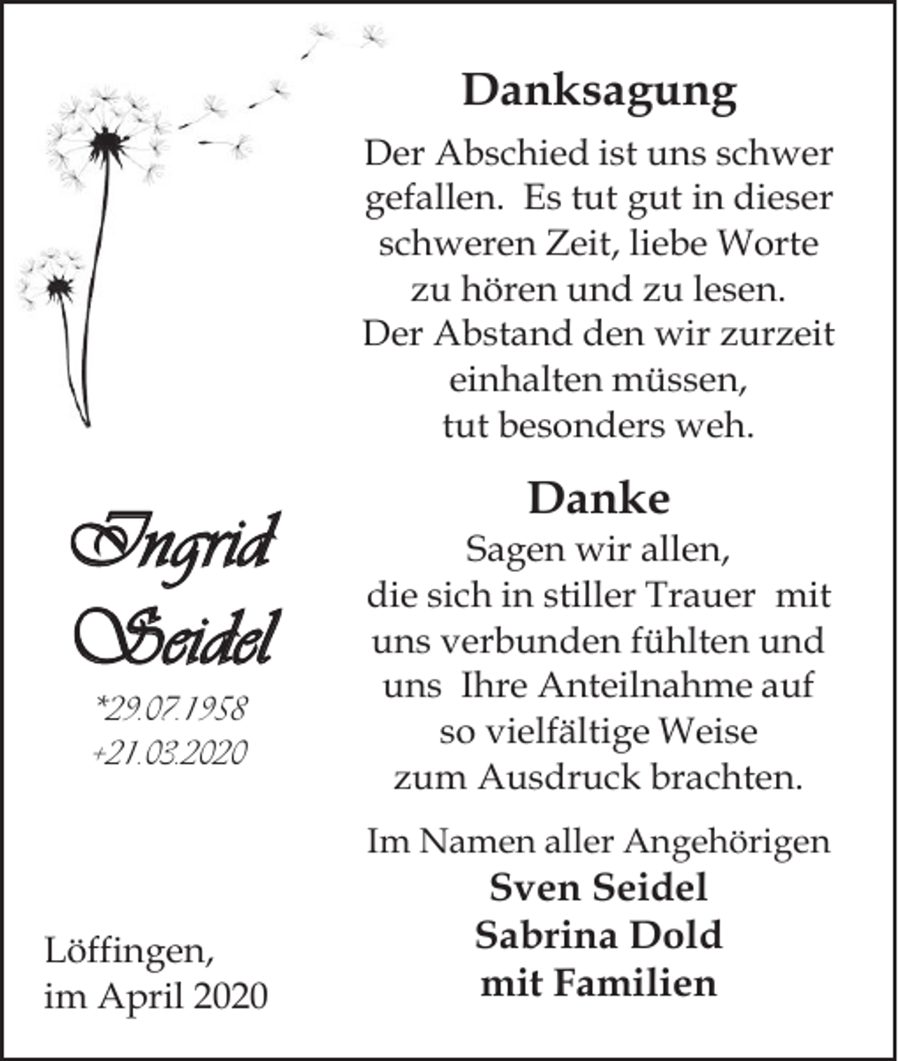 <p>Danksagung<br />Der Abschied ist uns schwer<br />gefallen. Es tut gut in dieser<br />schweren Zeit, liebe Worte<br />zu hören und zu lesen.<br />Der Abstand den wir zurzeit<br />einhalten müssen,<br />tut besonders weh.</p><p>Ingrid<br />Seidel<br />*29.07.1958<br />+21.03.2020</p><p>Danke<br />Sagen wir allen,<br />die sich in stiller Trauer mit<br />uns verbunden fühlten und<br />uns Ihre Anteilnahme auf<br />so vielfältige Weise<br />zum Ausdruck brachten.<br />Im Namen aller Angehörigen</p><p>Löffingen,<br />im April 2020</p><p>Sven Seidel<br />Sabrina Dold<br />mit Familien</p>