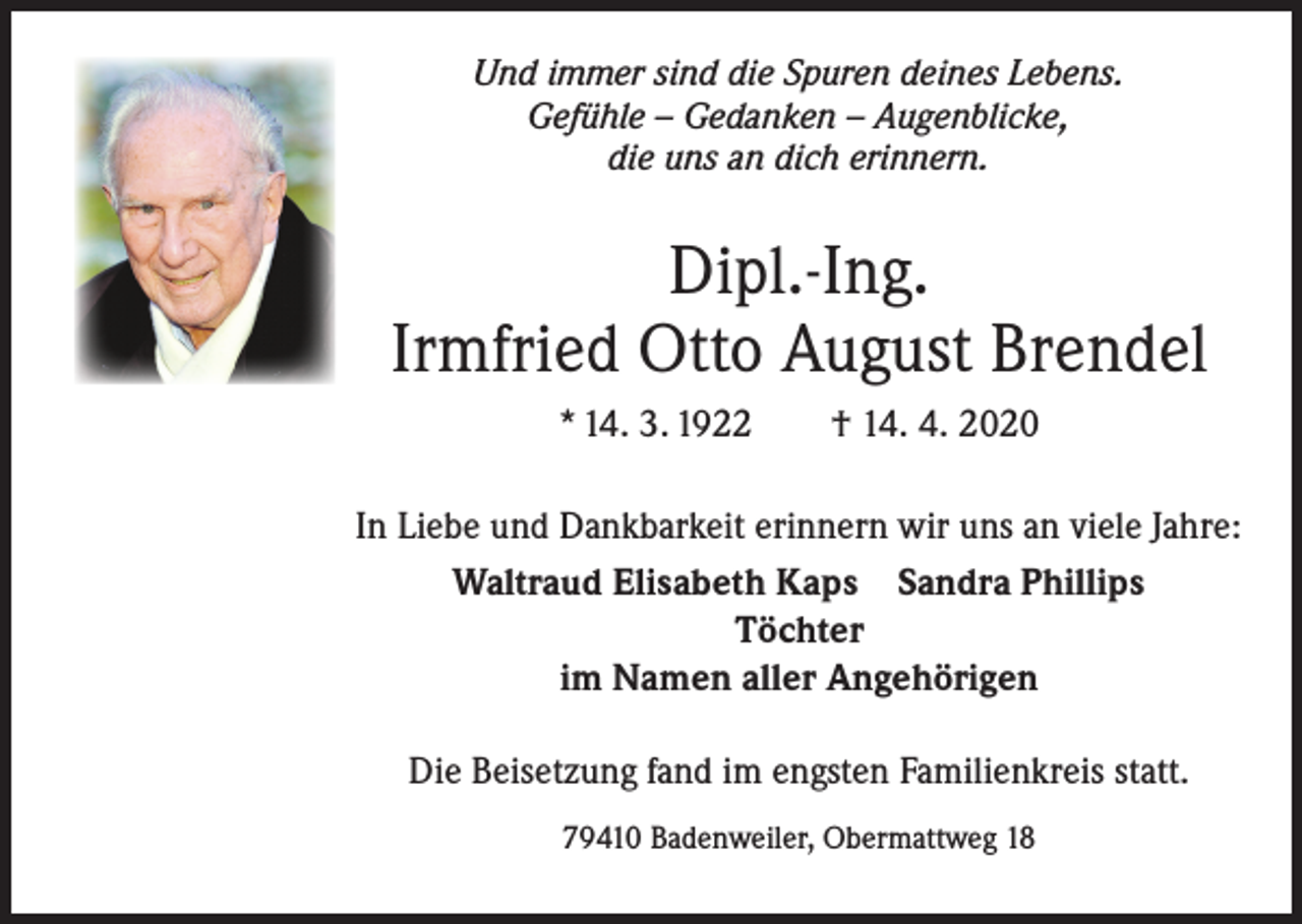 <p>Und immer sind die Spuren deines Lebens.<br />Gefühle – Gedanken – Augenblicke,<br />die uns an dich erinnern.</p><p>Dipl.-Ing.<br />Irmfried Otto August Brendel<br />* 14. 3. 1922 † 14. 4. 2020<br />In Liebe und Dankbarkeit erinnern wir uns an viele Jahre:<br />Waltraud Elisabeth Kaps Sandra Phillips<br />Töchter<br />im Namen aller Angehörigen<br />Die Beisetzung fand im engsten Familienkreis statt.<br />79410 Badenweiler, Obermattweg 18</p>