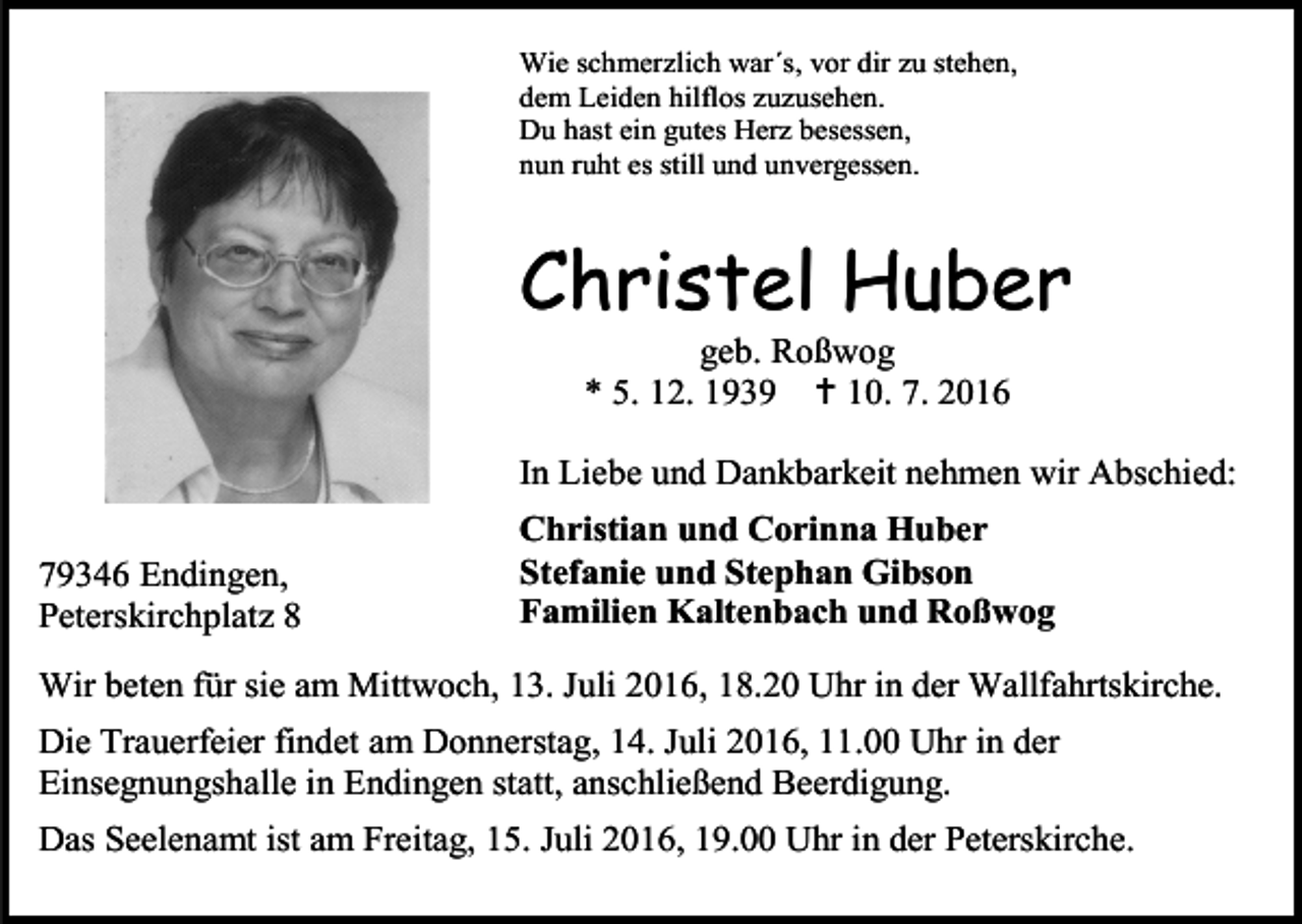 <p>Wie schmerzlich war´s, vor dir zu stehen,<br />dem Leiden hilflos zuzusehen.<br />Du hast ein gutes Herz besessen,<br />nun ruht es still und unvergessen.</p><p>Christel Huber<br />geb. Roßwog<br />* 5. 12. 1939  10. 7. 2016<br />In Liebe und Dankbarkeit nehmen wir Abschied:<br />79346 Endingen,<br />Peterskirchplatz 8</p><p>Christian und Corinna Huber<br />Stefanie und Stephan Gibson<br />Familien Kaltenbach und Roßwog</p><p>Wir beten für sie am Mittwoch, 13. Juli 2016, 18.20 Uhr in der Wallfahrtskirche.<br />Die Trauerfeier findet am Donnerstag, 14. Juli 2016, 11.00 Uhr in der<br />Einsegnungshalle in Endingen statt, anschließend Beerdigung.<br />Das Seelenamt ist am Freitag, 15. Juli 2016, 19.00 Uhr in der Peterskirche.</p>