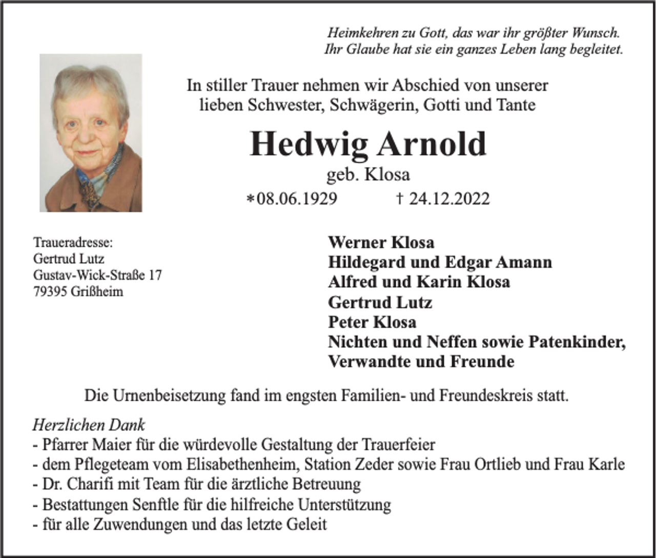 <p>Heimkehren zu Gott, das war ihr größter Wunsch.<br />Ihr Glaube hat sie ein ganzes Leben lang begleitet.</p><p>In stiller Trauer nehmen wir Abschied von unserer<br />lieben Schwester, Schwägerin, Gotti und Tante</p><p>Hedwig Arnold<br />geb. Klosa<br />* 08.06.1929<br />Traueradresse:<br />Gertrud Lutz<br />Gustav-Wick-Straße 19395 Grißheim</p><p>†</p><p>24.12.2022</p><p>Werner Klosa<br />Hildegard und Edgar Amann<br />Alfred und Karin Klosa<br />Gertrud Lutz<br />Peter Klosa<br />Nichten und Neffen sowie Patenkinder,<br />Verwandte und Freunde</p><p>Die Urnenbeisetzung fand im engsten Familien- und Freundeskreis statt.<br />Herzlichen Dank<br />- Pfarrer Maier für die würdevolle Gestaltung der Trauerfeier<br />- dem Pflegeteam vom Elisabethenheim, Station Zeder sowie Frau Ortlieb und Frau Karle<br />- Dr. Charifi mit Team für die ärztliche Betreuung<br />- Bestattungen Senftle für die hilfreiche Unterstützung<br />- für alle Zuwendungen und das letzte Geleit</p>