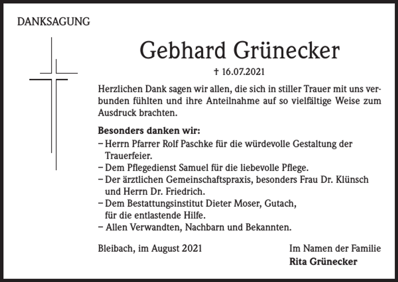 <p>DANKSAGUNG</p><p>Gebhard Grünecker<br />† 16.07.2021</p><p>Herzlichen Dank sagen wir allen, die sich in stiller Trauer mit uns verbunden fühlten und ihre Anteilnahme auf so vielfältige Weise zum<br />Ausdruck brachten.<br />Besonders danken wir:<br />– Herrn Pfarrer Rolf Paschke für die würdevolle Gestaltung der<br />Trauerfeier.<br />– Dem Pflegedienst Samuel für die liebevolle Pflege.<br />– Der ärztlichen Gemeinschaftspraxis, besonders Frau Dr. Klünsch<br />und Herrn Dr. Friedrich.<br />– Dem Bestattungsinstitut Dieter Moser, Gutach,<br />für die entlastende Hilfe.<br />– Allen Verwandten, Nachbarn und Bekannten.<br />Bleibach, im August 2021</p><p>Im Namen der Familie<br />Rita Grünecker</p>
