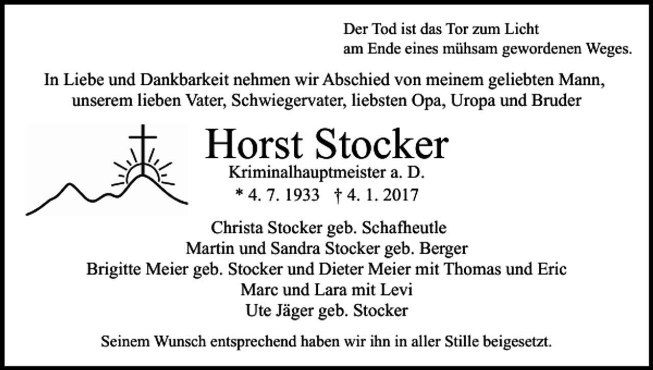 <p>Der Tod ist das Tor zum Licht<br />am Ende eines mühsam gewordenen Weges.</p><p>In Liebe und Dankbarkeit nehmen wir Abschied von meinem geliebten Mann,<br />unserem lieben Vater, Schwiegervater, liebsten Opa, Uropa und Bruder</p><p>Horst<br />Stocker<br />Kriminalhauptmeister a. D.<br />* 4. 7. 1933 † 4. 1. 2017<br />Christa Stocker geb. Schafheutle<br />Martin und Sandra Stocker geb. Berger<br />Brigitte Meier geb. Stocker und Dieter Meier mit Thomas und Eric<br />Marc und Lara mit Levi<br />Ute Jäger geb. Stocker<br />Seinem Wunsch entsprechend haben wir ihn in aller Stille beigesetzt.</p>