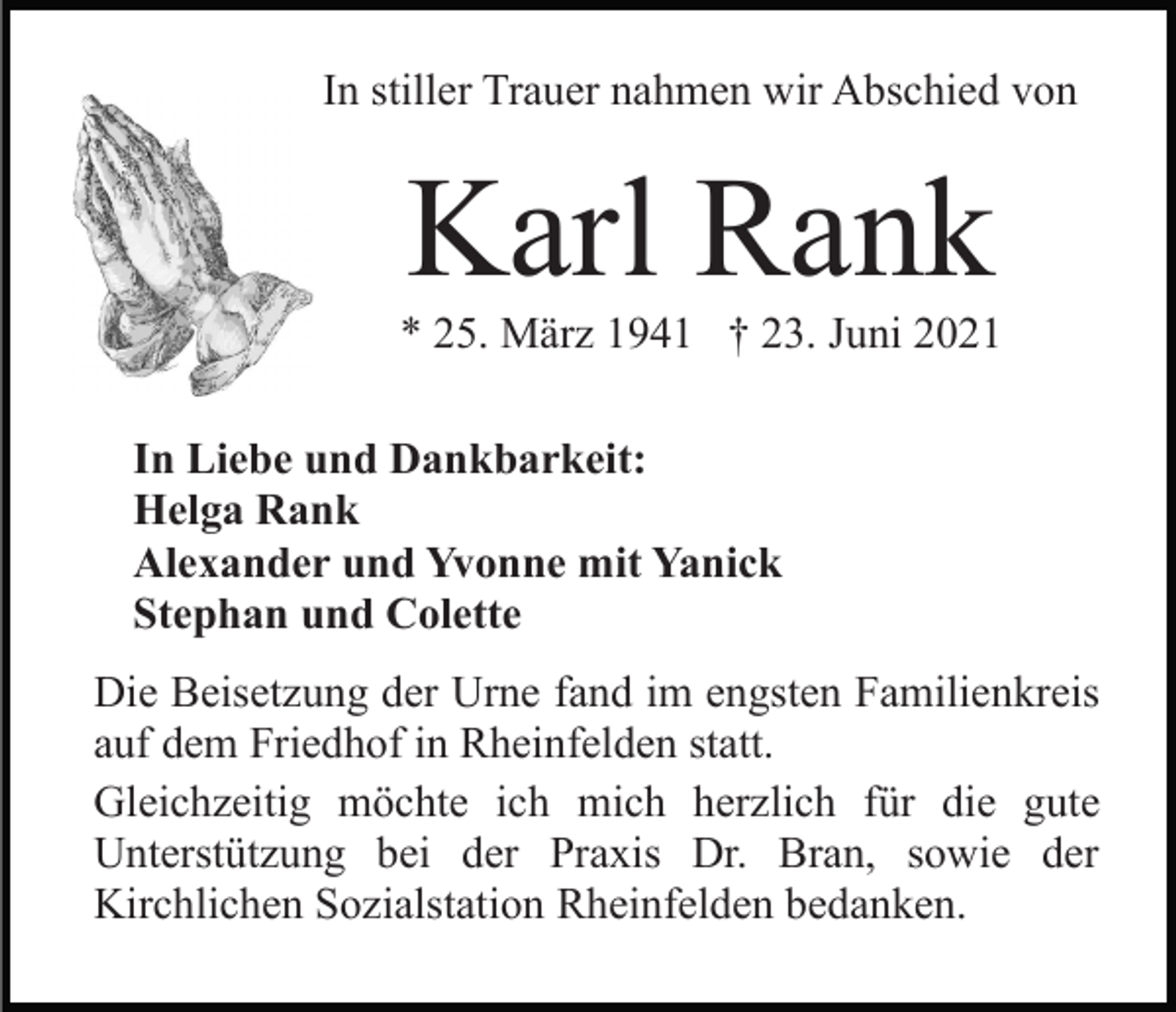 <p>In stiller Trauer nahmen wir Abschied von</p><p>Karl Rank<br />* 25. März 1941 † 23. Juni 2021<br />In Liebe und Dankbarkeit:<br />Helga Rank<br />Alexander und Yvonne mit Yanick<br />Stephan und Colette<br />Die Beisetzung der Urne fand im engsten Familienkreis<br />auf dem Friedhof in Rheinfelden statt.<br />Gleichzeitig möchte ich mich herzlich für die gute<br />Unterstützung bei der Praxis Dr. Bran, sowie der<br />Kirchlichen Sozialstation Rheinfelden bedanken.</p>