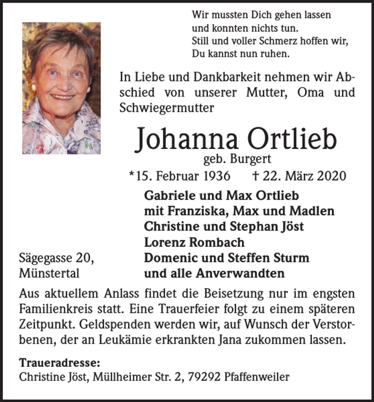 <p>Wir mussten Dich gehen lassen<br />und konnten nichts tun.<br />Still und voller Schmerz hoffen wir,<br />Du kannst nun ruhen.</p><p>In Liebe und Dankbarkeit nehmen wir Abschied von unserer Mutter, Oma und<br />Schwiegermutter</p><p>Johanna<br />Ortlieb<br />geb. Burgert<br />*15. Februar 1936<br />† 22. März 2020</p><p>Gabriele und Max Ortlieb</p><p>mit Franziska, Max und Madlen</p><p>Christine und Stephan Jöst</p><p>Lorenz Rombach<br />Sägegasse 20,<br />Domenic und Steffen Sturm<br />Münstertal<br />und alle Anverwandten<br />Aus aktuellem Anlass findet die Beisetzung nur im engsten<br />Familienkreis statt. Eine Trauerfeier folgt zu einem späteren<br />Zeitpunkt. Geldspenden werden wir, auf Wunsch der Verstorbenen, der an Leukämie erkrankten Jana zukommen lassen.<br />Traueradresse:<br />Christine Jöst, Müllheimer Str. 2, 79292 Pfaffenweiler</p>