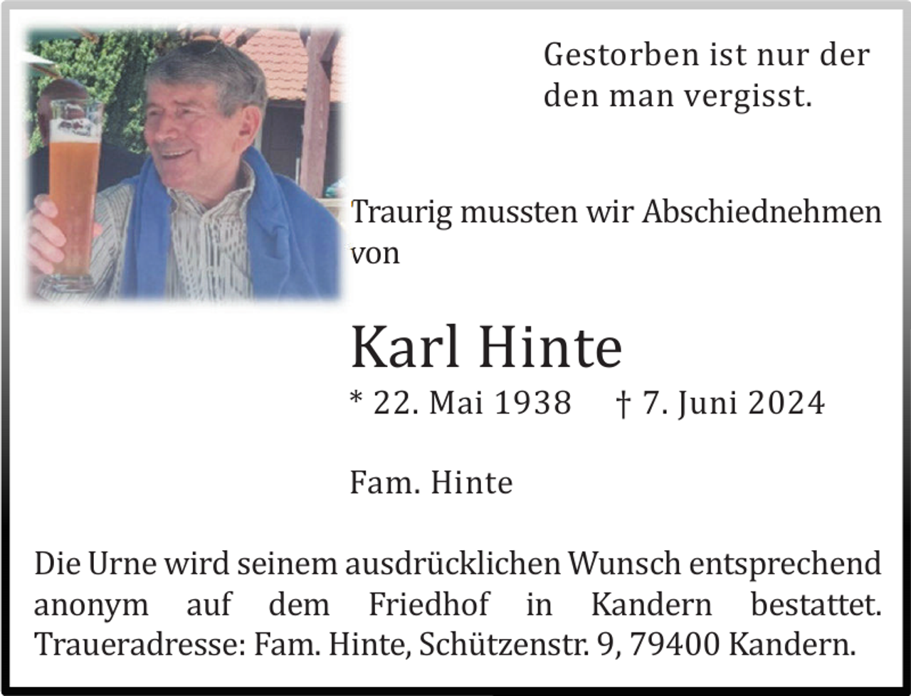 <p>Gestorben ist nur der<br />den man vergisst.<br />Traurig mussten wir Abschiednehmen<br />von</p><p>Karl Hinte<br />* 22. Mai 1938</p><p>† 7. Juni 2024</p><p>Fam. Hinte<br />Die Urne wird seinem ausdrü cklichen Wunsch entsprechend<br />anonym auf dem Friedhof in Kandern bestattet.<br />Traueradresse: Fam. Hinte, Schü tzenstr. 9, 79400 Kandern.</p>