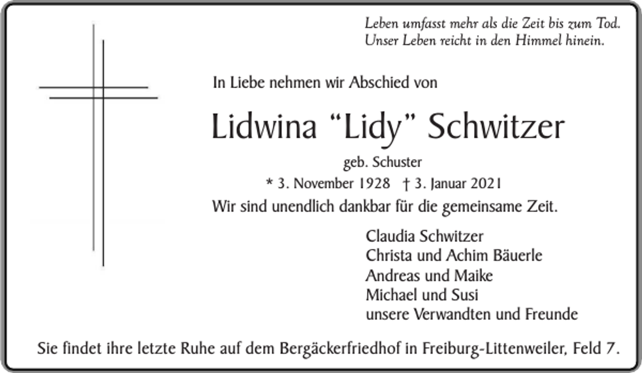 <p>Leben umfasst mehr als die Zeit bis zum Tod.<br />Unser Leben reicht in den Himmel hinein.</p><p>In Liebe nehmen wir Abschied von</p><p>Lidwina “Lidy” Schwitzer<br />geb. Schuster<br />* 3. November 1928 † 3. Januar 2021</p><p>Wir sind unendlich dankbar für die gemeinsame Zeit.<br />Claudia Schwitzer<br />Christa und Achim Bäuerle<br />Andreas und Maike<br />Michael und Susi<br />unsere Verwandten und Freunde<br />Sie findet ihre letzte Ruhe auf dem Bergäckerfriedhof in Freiburg-Littenweiler, Feld 7.</p>