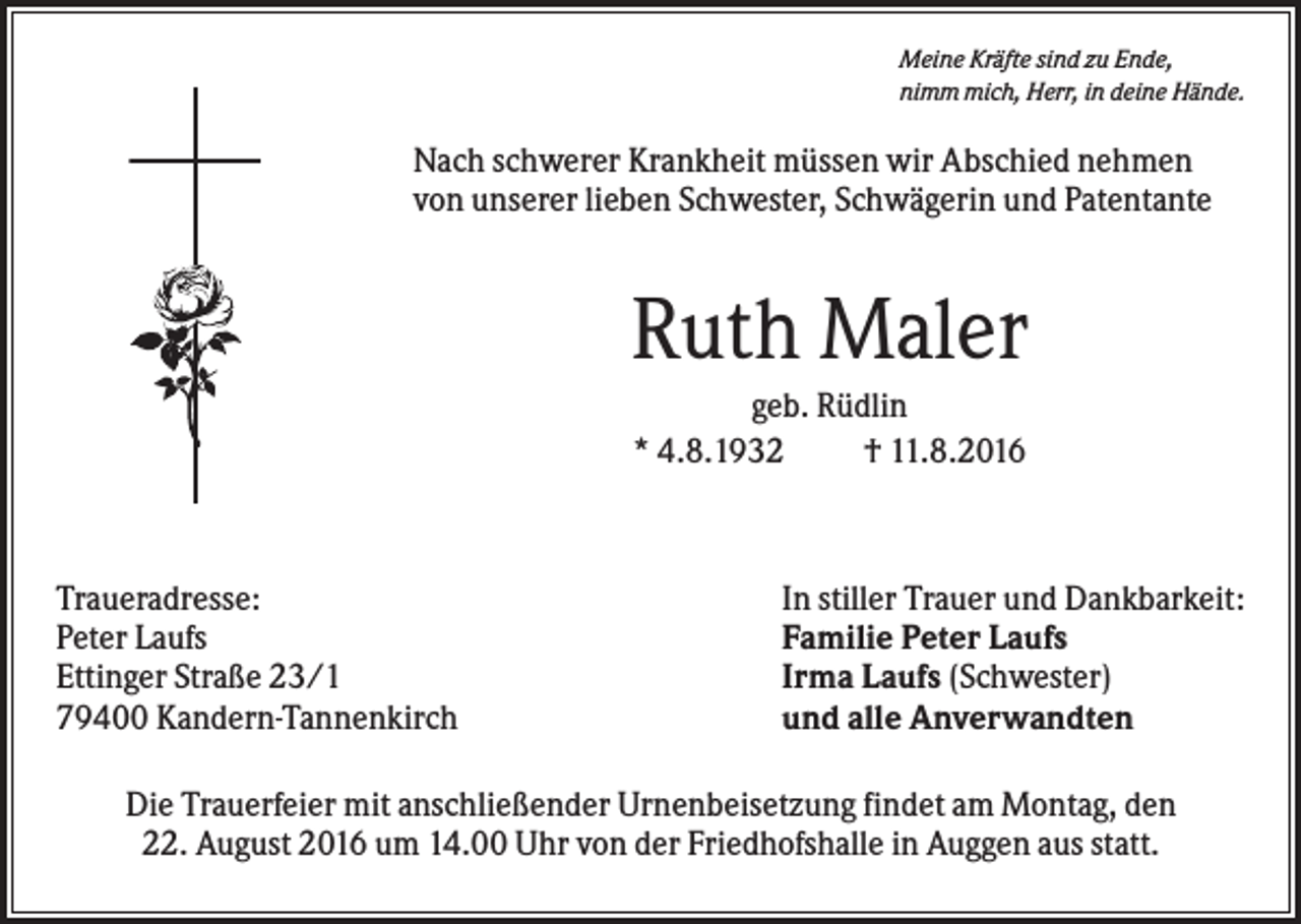 <p>Meine Kräfte sind zu Ende,<br />nimm mich, Herr, in deine Hände.</p><p>Nach schwerer Krankheit müssen wir Abschied nehmen<br />von unserer lieben Schwester, Schwägerin und Patentante</p><p>Ruth Maler<br />geb. Rüdlin<br />* 4.8.1932<br />† 11.8.2016</p><p>Traueradresse:<br />Peter Laufs<br />Ettinger Straße 23/1<br />79400 Kandern-Tannenkirch</p><p>In stiller Trauer und Dankbarkeit:<br />Familie Peter Laufs<br />Irma Laufs (Schwester)<br />und alle Anverwandten</p><p>Die Trauerfeier mit anschließender Urnenbeisetzung findet am Montag, den<br />22. August 2016 um 14.00 Uhr von der Friedhofshalle in Auggen aus statt.</p>