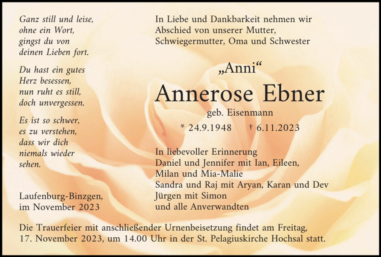 <p>Ganz still und leise,<br />ohne ein Wort,<br />gingst du von<br />deinen Lieben fort.<br />Du hast ein gutes<br />Herz besessen,<br />nun ruht es still,<br />doch unvergessen.<br />Es ist so schwer,<br />es zu verstehen,<br />dass wir dich<br />niemals wieder<br />sehen.<br />Laufenburg-Binzgen,<br />im November 2023</p><p>In Liebe und Dankbarkeit nehmen wir<br />Abschied von unserer Mutter,<br />Schwiegermutter, Oma und Schwester</p><p>„Anni“</p><p>Annerose Ebner<br />geb. Eisenmann<br />* 24.9.1948<br />† 6.11.2023<br />In liebevoller Erinnerung<br />Daniel und Jennifer mit Ian, Eileen,<br />Milan und Mia-Malie<br />Sandra und Raj mit Aryan, Karan und Dev<br />Jürgen mit Simon<br />und alle Anverwandten</p><p>Die Trauerfeier mit anschließender Urnenbeisetzung findet am Freitag,<br />17. November 2023, um 14.00 Uhr in der St. Pelagiuskirche Hochsal statt.</p>