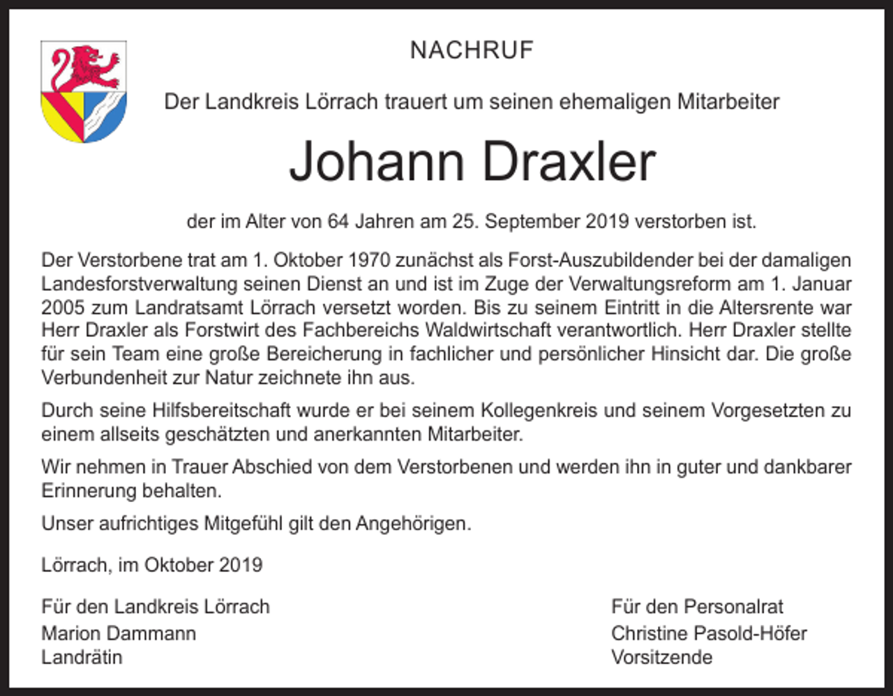<p>NACHRUF<br />Der Landkreis Lörrach trauert um seinen ehemaligen Mitarbeiter</p><p>Johann Draxler<br />der im Alter von 64 Jahren am 25. September 2019 verstorben ist.<br />Der Verstorbene trat am 1. Oktober 1970 zunächst als Forst-Auszubildender bei der damaligen<br />Landesforstverwaltung seinen Dienst an und ist im Zuge der Verwaltungsreform am 1. Januar<br />2005 zum Landratsamt Lörrach versetzt worden. Bis zu seinem Eintritt in die Altersrente war<br />Herr Draxler als Forstwirt des Fachbereichs Waldwirtschaft verantwortlich. Herr Draxler stellte<br />für sein Team eine große Bereicherung in fachlicher und persönlicher Hinsicht dar. Die große<br />Verbundenheit zur Natur zeichnete ihn aus.<br />Durch seine Hilfsbereitschaft wurde er bei seinem Kollegenkreis und seinem Vorgesetzten zu<br />einem allseits geschätzten und anerkannten Mitarbeiter.<br />Wir nehmen in Trauer Abschied von dem Verstorbenen und werden ihn in guter und dankbarer<br />Erinnerung behalten.<br />Unser aufrichtiges Mitgefühl gilt den Angehörigen.<br />Lörrach, im Oktober 2019<br />Für den Landkreis Lörrach<br />Für den Personalrat<br />Marion Dammann<br />Christine Pasold-Höfer<br />Landrätin Vorsitzende</p>