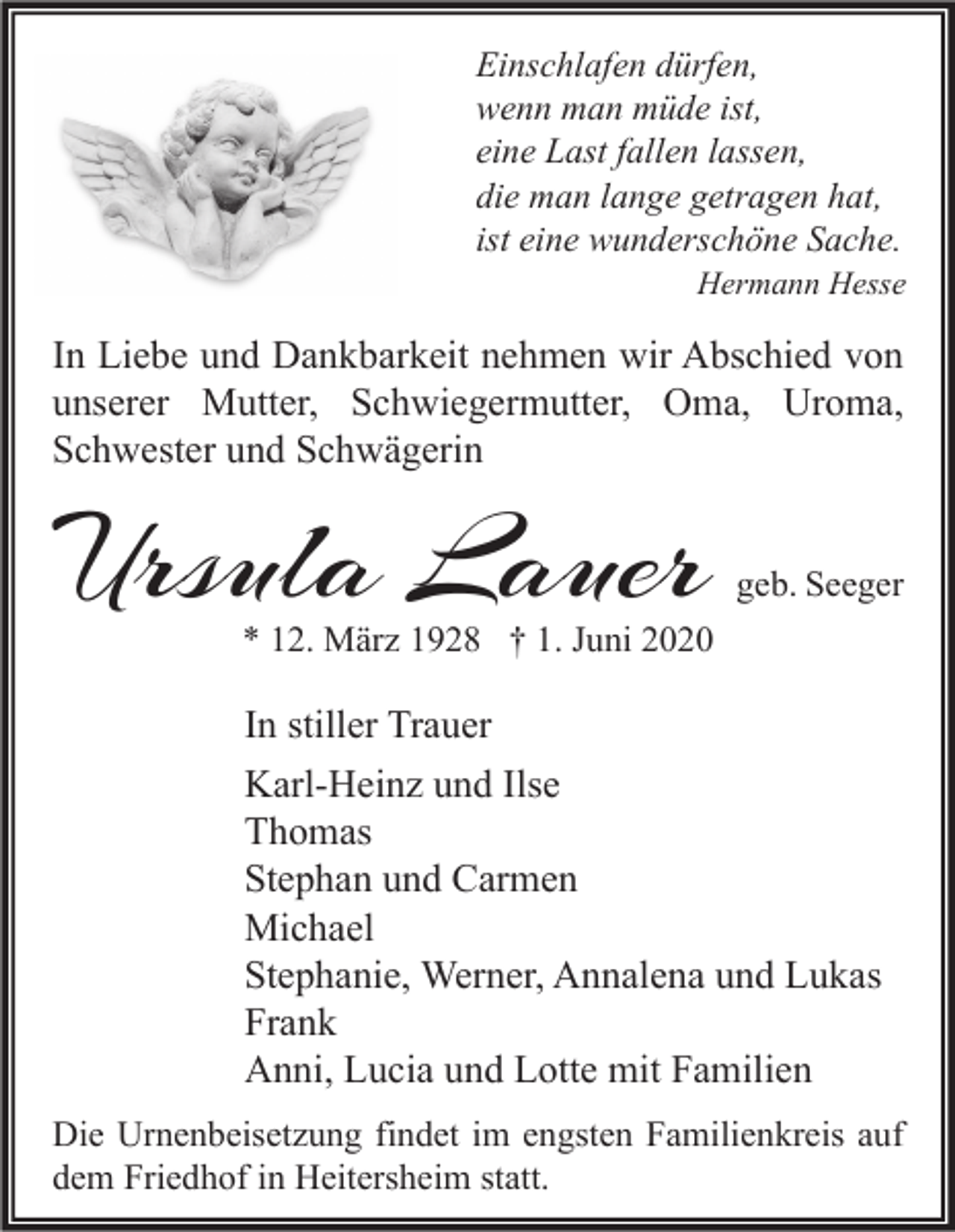 <p>Einschlafen dürfen,<br />wenn man müde ist,<br />eine Last fallen lassen,<br />die man lange getragen hat,<br />ist eine wunderschöne Sache.</p><p>Hermann Hesse</p><p>In Liebe und Dankbarkeit nehmen wir Abschied von<br />unserer Mutter, Schwiegermutter, Oma, Uroma,<br />Schwester und Schwägerin</p><p>Ursula Lauer</p><p>geb. Seeger</p><p>* 12. März 1928 † 1. Juni 2020</p><p>In stiller Trauer<br />Karl-Heinz und Ilse<br />Thomas<br />Stephan und Carmen<br />Michael<br />Stephanie, Werner, Annalena und Lukas<br />Frank<br />Anni, Lucia und Lotte mit Familien<br />Die Urnenbeisetzung findet im engsten Familienkreis auf<br />dem Friedhof in Heitersheim statt.</p>