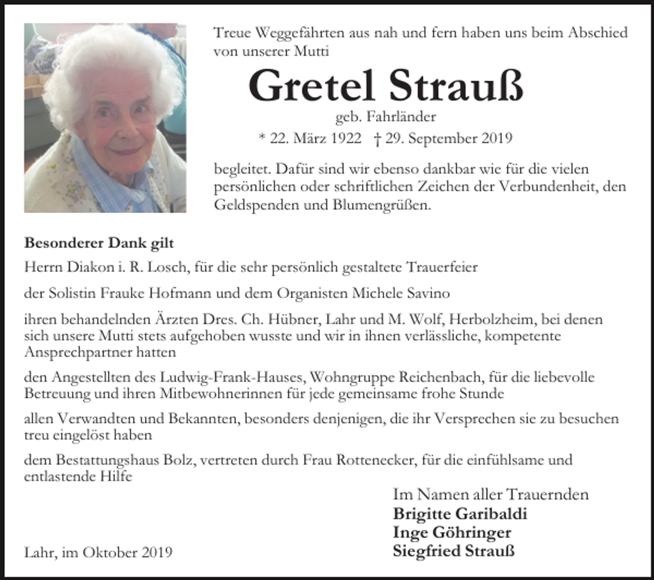 <p>Treue Weggefährten aus nah und fern haben uns beim Abschied<br />von unserer Mutti</p><p>Gretel Strauß<br />geb. Fahrländer<br />* 22. März 1922 † 29. September 2019</p><p>begleitet. Dafür sind wir ebenso dankbar wie für die vielen<br />persönlichen oder schriftlichen Zeichen der Verbundenheit, den<br />Geldspenden und Blumengrüßen.<br />Besonderer Dank gilt<br />Herrn Diakon i. R. Losch, für die sehr persönlich gestaltete Trauerfeier<br />der Solistin Frauke Hofmann und dem Organisten Michele Savino<br />ihren behandelnden Ärzten Dres. Ch. Hübner, Lahr und M. Wolf, Herbolzheim, bei denen<br />sich unsere Mutti stets aufgehoben wusste und wir in ihnen verlässliche, kompetente<br />Ansprechpartner hatten<br />den Angestellten des Ludwig-Frank-Hauses, Wohngruppe Reichenbach, für die liebevolle<br />Betreuung und ihren Mitbewohnerinnen für jede gemeinsame frohe Stunde<br />allen Verwandten und Bekannten, besonders denjenigen, die ihr Versprechen sie zu besuchen<br />treu eingelöst haben<br />dem Bestattungshaus Bolz, vertreten durch Frau Rottenecker, für die einfühlsame und<br />entlastende Hilfe</p><p>Lahr, im Oktober 2019</p><p>Im Namen aller Trauernden<br />Brigitte Garibaldi<br />Inge Göhringer<br />Siegfried Strauß</p>