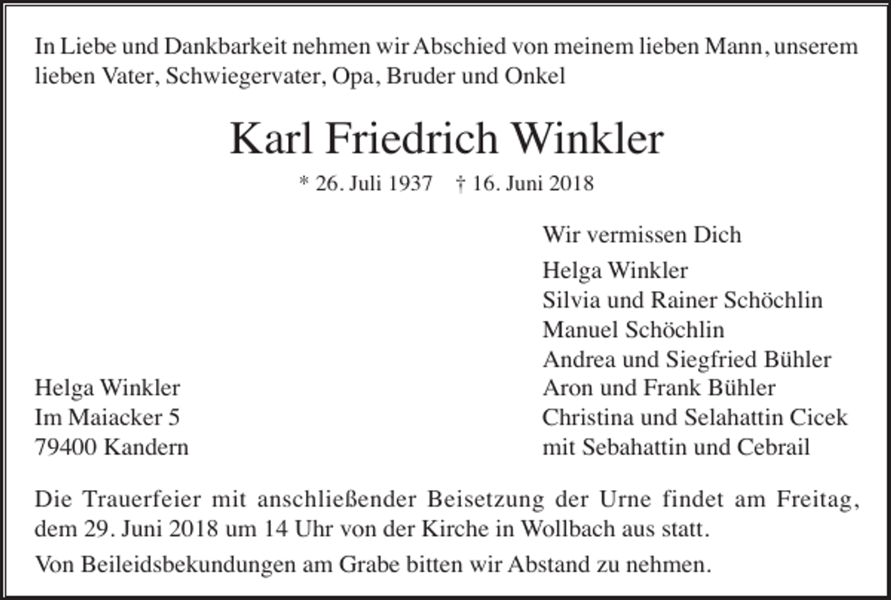 <p>In Liebe und Dankbarkeit nehmen wir Abschied von meinem lieben Mann, unserem<br />lieben Vater, Schwiegervater, Opa, Bruder und Onkel</p><p>Karl Friedrich Winkler<br />* 26. Juli 1937 † 16. Juni 2018</p><p>Helga Winkler<br />Im Maiacker 5<br />79400 Kandern</p><p>Wir vermissen Dich<br />Helga Winkler<br />Silvia und Rainer Schöchlin<br />Manuel Schöchlin<br />Andrea und Siegfried Bühler<br />Aron und Frank Bühler<br />Christina und Selahattin Cicek<br />mit Sebahattin und Cebrail</p><p>Die Trauerfeier mit anschließender Beisetzung der Urne findet am Freitag,<br />dem 29. Juni 2018 um 14 Uhr von der Kirche in Wollbach aus statt.<br />Von Beileidsbekundungen am Grabe bitten wir Abstand zu nehmen.</p>