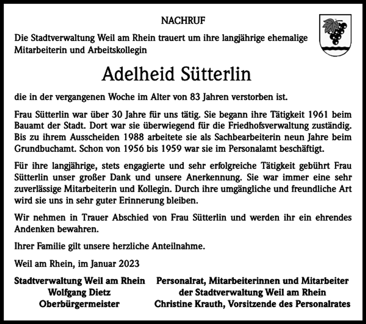 <p>NACHRUF<br />Die Stadtverwaltung Weil am Rhein trauert um ihre langjährige ehemalige<br />Mitarbeiterin und Arbeitskollegin</p><p>Adelheid Sütterlin<br />die in der vergangenen Woche im Alter von 83 Jahren verstorben ist.<br />Frau Sütterlin war über 30 Jahre für uns tätig. Sie begann ihre Tätigkeit 1961 beim<br />Bauamt der Stadt. Dort war sie überwiegend für die Friedhofsverwaltung zuständig.<br />Bis zu ihrem Ausscheiden 1988 arbeitete sie als Sachbearbeiterin neun Jahre beim<br />Grundbuchamt. Schon von 1956 bis 1959 war sie im Personalamt beschäftigt.<br />Für ihre langjährige, stets engagierte und sehr erfolgreiche Tätigkeit gebührt Frau<br />Sütterlin unser großer Dank und unsere Anerkennung. Sie war immer eine sehr<br />­zuverlässige Mitarbeiterin und Kollegin. Durch ihre umgängliche und freundliche Art<br />wird sie uns in sehr guter Erinnerung bleiben.<br />Wir nehmen in Trauer Abschied von Frau Sütterlin und werden ihr ein ehrendes<br />­Andenken bewahren.<br />Ihrer Familie gilt unsere herzliche Anteilnahme.<br />Weil am Rhein, im Januar 2023<br />S tadtverwaltung Weil am Rhein Personalrat, Mitarbeiterinnen und Mitarbeiter</p><p>Wolfgang Dietz<br />der Stadtverwaltung Weil am Rhein<br />Oberbürgermeister Christine Krauth, Vorsitzende des Personalrates</p>