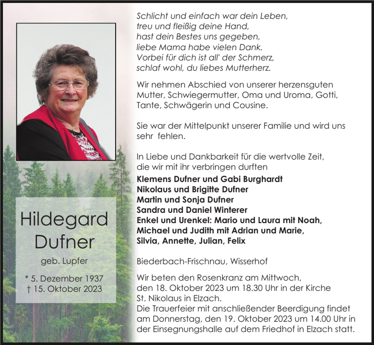 <p>Schlicht und einfach war dein Leben,<br />treu und fleißig deine Hand,<br />hast dein Bestes uns gegeben,<br />liebe Mama habe vielen Dank.<br />Vorbei für dich ist all' der Schmerz,<br />schlaf wohl, du liebes Mutterherz.<br />Wir nehmen Abschied von unserer herzensguten<br />Mutter, Schwiegermutter, Oma und Uroma, Gotti,<br />Tante, Schwägerin und Cousine.<br />Sie war der Mittelpunkt unserer Familie und wird uns<br />sehr fehlen.</p><p>Hildegard<br />Dufner<br />geb. Lupfer<br />* 5. Dezember 1937<br />† 15. Oktober 2023</p><p>In Liebe und Dankbarkeit für die wertvolle Zeit,<br />die wir mit ihr verbringen durften<br />Klemens Dufner und Gabi Burghardt<br />Nikolaus und Brigitte Dufner<br />Martin und Sonja Dufner<br />Sandra und Daniel Winterer<br />Enkel und Urenkel: Mario und Laura mit Noah,<br />Michael und Judith mit Adrian und Marie,<br />Silvia, Annette, Julian, Felix<br />Biederbach-Frischnau, Wisserhof<br />Wir beten den Rosenkranz am Mittwoch,<br />den 18. Oktober 2023 um 18.30 Uhr in der Kirche<br />St. Nikolaus in Elzach.<br />Die Trauerfeier mit anschließender Beerdigung findet<br />am Donnerstag, den 19. Oktober 2023 um 14.00 Uhr in<br />der Einsegnungshalle auf dem Friedhof in Elzach statt.</p>