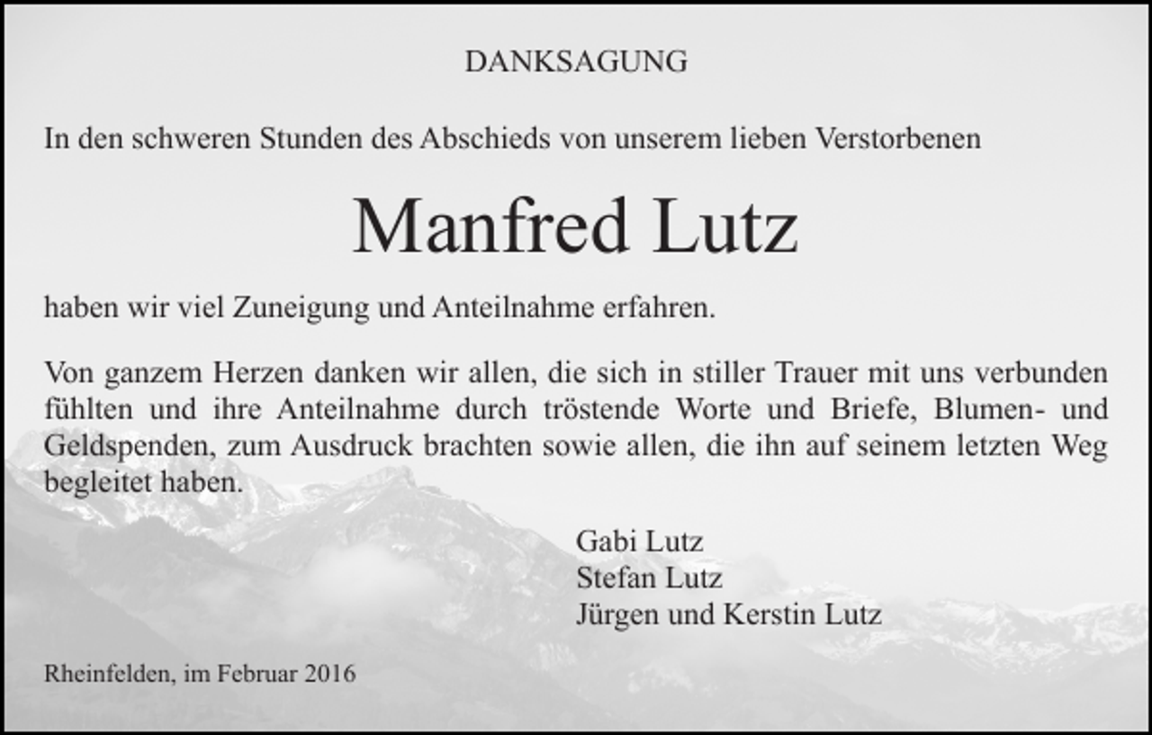 <p>DANKSAGUNG<br />In den schweren Stunden des Abschieds von unserem lieben Verstorbenen</p><p>Manfred Lutz<br />haben wir viel Zuneigung und Anteilnahme erfahren.<br />Von ganzem Herzen danken wir allen, die sich in stiller Trauer mit uns verbunden<br />fühlten und ihre Anteilnahme durch tröstende Worte und Briefe, Blumen- und<br />Geldspenden, zum Ausdruck brachten sowie allen, die ihn auf seinem letzten Weg<br />begleitet haben.<br />Gabi Lutz<br />Stefan Lutz<br />Jürgen und Kerstin Lutz<br />Rheinfelden, im Februar 2016</p>