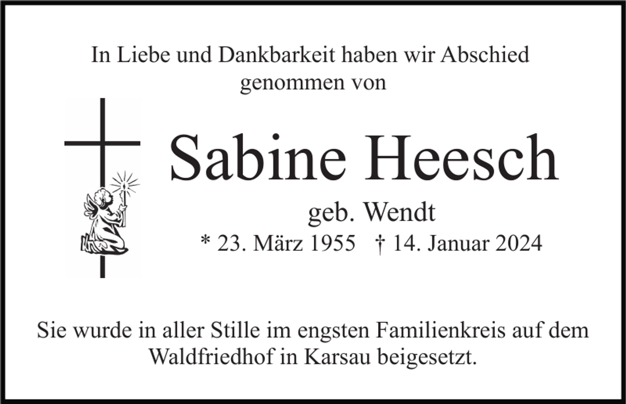 <p>In Liebe und Dankbarkeit haben wir Abschied<br />genommen von</p><p>Sabine Heesch<br />geb. Wendt<br />* 23. März 1955 † 14. Januar 2024</p><p>Sie wurde in aller Stille im engsten Familienkreis auf dem<br />Waldfriedhof in Karsau beigesetzt.</p>