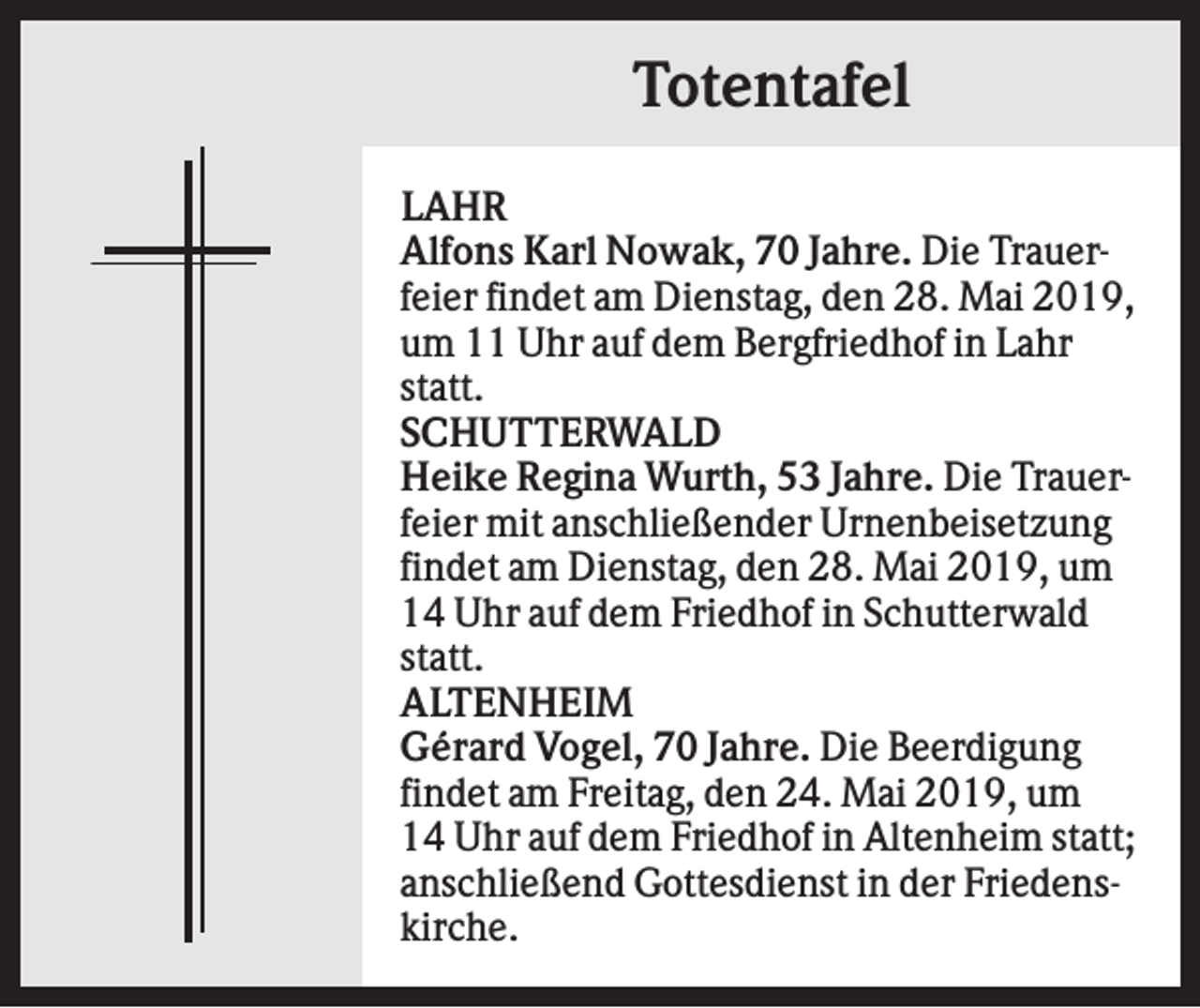 <p>Totentafel<br />LAHR<br />Alfons Karl Nowak, 70 Jahre. Die Trauerfeier findet am Dienstag, den 28. Mai 2019,<br />um 11 Uhr auf dem Bergfriedhof in Lahr<br />statt.<br />SCHUTTERWALD<br />Heike Regina Wurth, 53 Jahre. Die Trauerfeier mit anschließender Urnenbeisetzung<br />findet am Dienstag, den 28. Mai 2019, um<br />14 Uhr auf dem Friedhof in Schutterwald<br />statt.<br />ALTENHEIM<br />Gérard Vogel, 70 Jahre. Die Beerdigung<br />findet am Freitag, den 24. Mai 2019, um<br />14 Uhr auf dem Friedhof in Altenheim statt;<br />anschließend Gottesdienst in der Friedenskirche.</p>