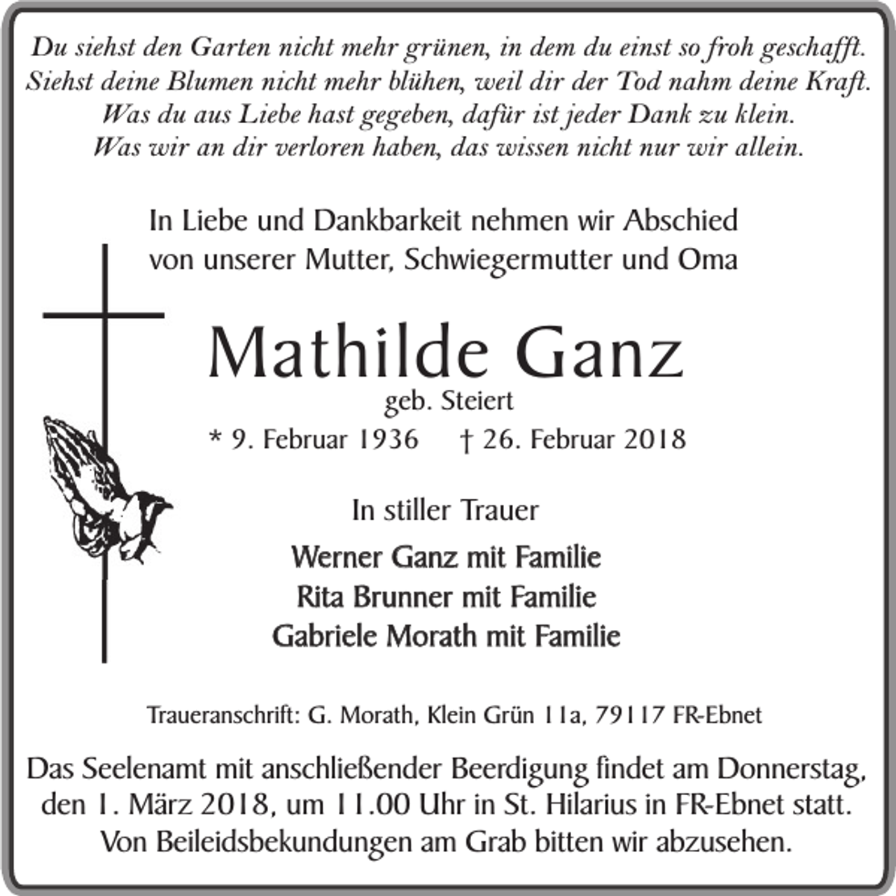 <p>Du siehst den Garten nicht mehr grünen, in dem du einst so froh geschafft.<br />Siehst deine Blumen nicht mehr blühen, weil dir der Tod nahm deine Kraft.<br />Was du aus Liebe hast gegeben, dafür ist jeder Dank zu klein.<br />Was wir an dir verloren haben, das wissen nicht nur wir allein.</p><p>In Liebe und Dankbarkeit nehmen wir Abschied<br />von unserer Mutter, Schwiegermutter und Oma</p><p>Mathilde Ganz</p><p>geb. Steiert<br />* 9. Februar 1936 † 26. Februar 2018</p><p>In stiller Trauer<br />Werner Ganz mit Familie<br />Rita Brunner mit Familie<br />Gabriele Morath mit Familie<br />Traueranschrift: G. Morath, Klein Grün 11a, 79117 FR-Ebnet</p><p>Das Seelenamt mit anschließender Beerdigung findet am Donnerstag,<br />den 1. März 2018, um 11.00 Uhr in St. Hilarius in FR-Ebnet statt.<br />Von Beileidsbekundungen am Grab bitten wir abzusehen.</p>