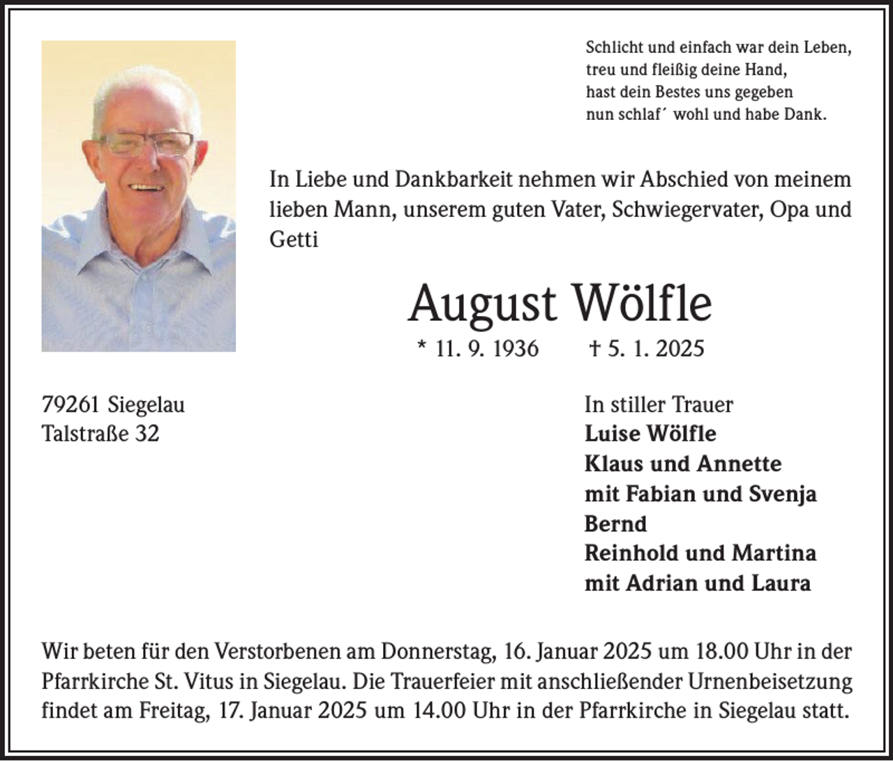 <p>Schlicht und einfach war dein Leben,<br />treu und fleißig deine Hand,<br />hast dein Bestes uns gegeben<br />nun schlaf´ wohl und habe Dank.</p><p>In Liebe und Dankbarkeit nehmen wir Abschied von ­meinem<br />­lieben Mann, unserem guten Vater, Schwiegervater, Opa und<br />Getti</p><p>August Wölfle<br />* 11. 9. 1936 † 5. 1. 2025<br />79261 Siegelau<br />In stiller Trauer<br />Talstraße 32 Luise Wölfle<br />Klaus und Annette<br />mit Fabian und Svenja<br />Bernd<br />Reinhold und Martina<br />mit Adrian und Laura<br />Wir beten für den Verstorbenen am Donnerstag, 16. Januar 2025 um 18.00 Uhr in der<br />Pfarrkirche St. Vitus in Siegelau. Die Trauerfeier mit anschließender Urnenbeisetzung<br />findet am Freitag, 17. Januar 2025 um 14.00 Uhr in der Pfarrkirche in Siegelau statt.</p>