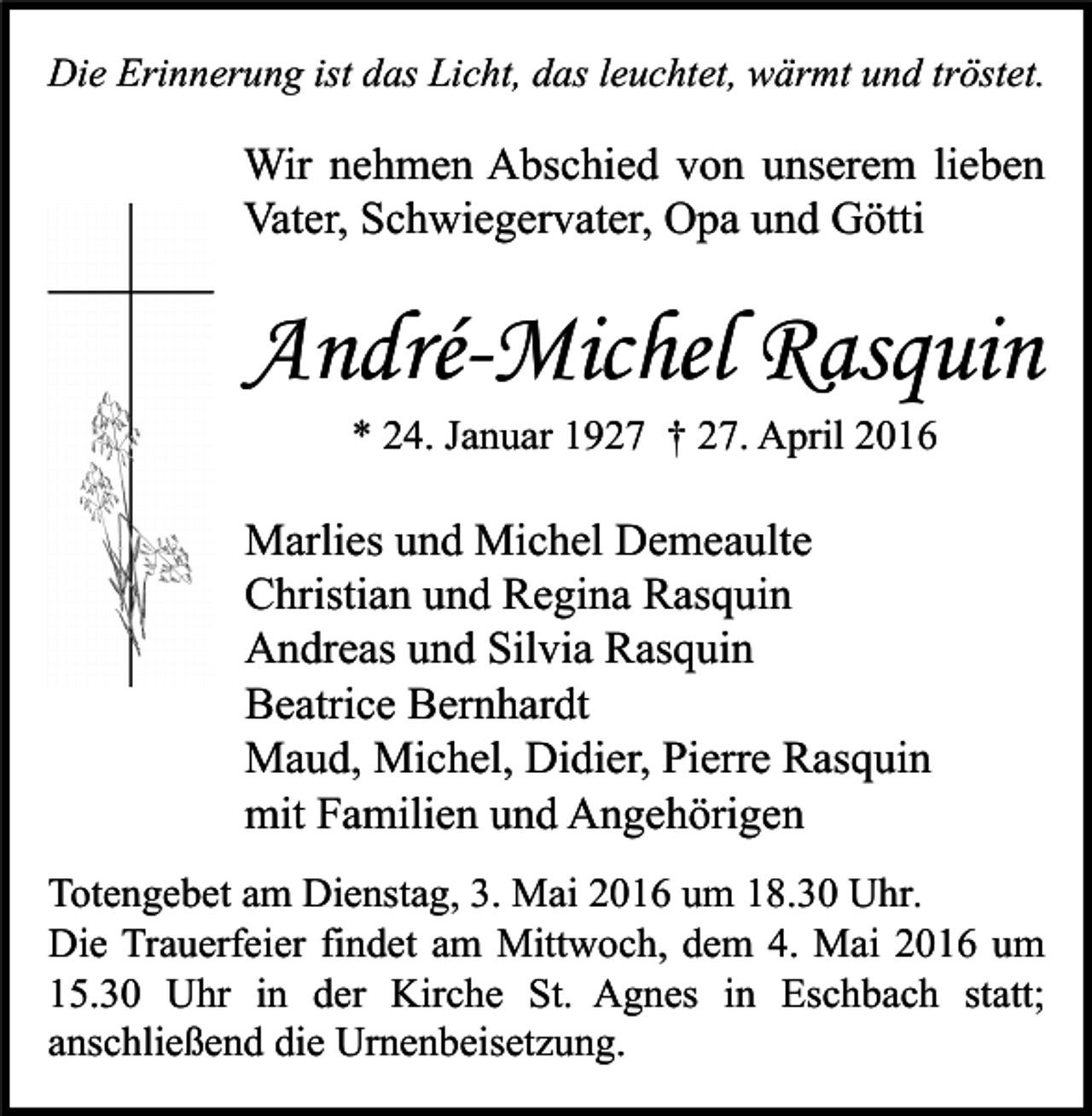 <p>Die Erinnerung ist das Licht, das leuchtet, wärmt und tröstet.</p><p>Wir nehmen Abschied von unserem lieben<br />Vater, Schwiegervater, Opa und Götti</p><p>André-Michel Rasquin<br />* 24. Januar 1927 † 27. April 2016</p><p>Marlies und Michel Demeaulte<br />Christian und Regina Rasquin<br />Andreas und Silvia Rasquin<br />Beatrice Bernhardt<br />Maud, Michel, Didier, Pierre Rasquin<br />mit Familien und Angehörigen<br />Totengebet am Dienstag, 3. Mai 2016 um 18.30 Uhr.<br />Die Trauerfeier findet am Mittwoch, dem 4. Mai 2016 um<br />15.30 Uhr in der Kirche St. Agnes in Eschbach statt;<br />anschließend die Urnenbeisetzung.</p>