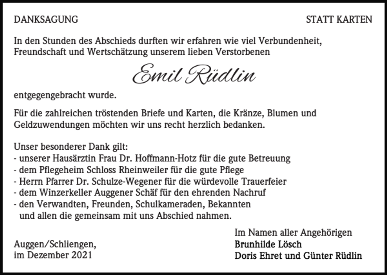 <p>DANKSAGUNG</p><p>STATT KARTEN</p><p>In den Stunden des Abschieds durften wir erfahren wie viel Verbundenheit,<br />Freundschaft und Wertschätzung unserem lieben Verstorbenen</p><p>entgegengebracht wurde.</p><p>Emil Rüdlin</p><p>Für die zahlreichen tröstenden Briefe und Karten, die Kränze, Blumen und<br />Geldzuwendungen möchten wir uns recht herzlich bedanken.<br />Unser besonderer Dank gilt:<br />- unserer Hausärztin Frau Dr. Hoffmann-Hotz für die gute Betreuung<br />- dem Pflegeheim Schloss Rheinweiler für die gute Pflege<br />- Herrn Pfarrer Dr. Schulze-Wegener für die würdevolle Trauerfeier<br />- dem Winzerkeller Auggener Schäf für den ehrenden Nachruf<br />- den Verwandten, Freunden, Schulkameraden, Bekannten<br />und allen die gemeinsam mit uns Abschied nahmen.<br />Im Namen aller Angehörigen<br />Auggen/Schliengen,<br />im Dezember 2021</p>