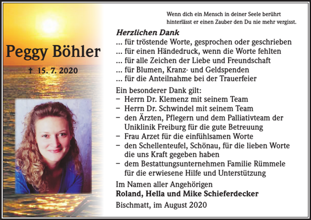 <p>Wenn dich ein Mensch in deiner Seele berührt<br />hinterlässt er einen Zauber den Du nie mehr vergisst.</p><p>Peggy Böhler<br />† 15. 7. 2020</p><p>Herzlichen Dank<br />… für tröstende Worte, gesprochen oder geschrieben<br />… für einen Händedruck, wenn die Worte fehlten<br />… für alle Zeichen der Liebe und Freundschaft<br />… für Blumen, Kranz- und Geldspenden<br />… für die Anteilnahme bei der Trauerfeier<br />Ein besonderer Dank gilt:<br />– Herrn Dr. Klemenz mit seinem Team<br />– Herrn Dr. Schwindel mit seinem Team<br />– den Ärzten, Pflegern und dem Palliativteam der<br />Uniklinik Freiburg für die gute Betreuung<br />– Frau Arzet für die einfühlsamen Worte<br />– den Schellenteufel, Schönau, für die lieben Worte<br />die uns Kraft gegeben haben<br />– dem Bestattungsunternehmen Familie Rümmele<br />für die erwiesene Hilfe und Unterstützung<br />Im Namen aller Angehörigen<br />Roland, Hella und Mike Schieferdecker<br />Bischmatt, im August 2020</p>