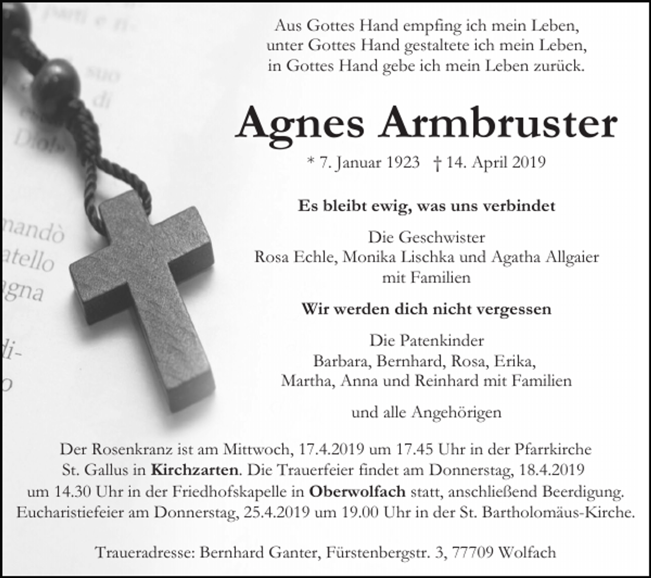<p>Aus Gottes Hand empfing ich mein Leben,<br />unter Gottes Hand gestaltete ich mein Leben,<br />in Gottes Hand gebe ich mein Leben zurück.</p><p>Agnes Armbruster<br />* 7. Januar 1923 † 14. April 2019<br />Es bleibt ewig, was uns verbindet<br />Die Geschwister<br />Rosa Echle, Monika Lischka und Agatha Allgaier<br />mit Familien<br />Wir werden dich nicht vergessen<br />Die Patenkinder<br />Barbara, Bernhard, Rosa, Erika,<br />Martha, Anna und Reinhard mit Familien<br />und alle Angehörigen<br />Der Rosenkranz ist am Mittwoch, 17.4.2019 um 17.45 Uhr in der Pfarrkirche<br />St. Gallus in Kirchzarten. Die Trauerfeier findet am Donnerstag, 18.4.2019<br />um 14.30 Uhr in der Friedhofskapelle in Oberwolfach statt, anschließend Beerdigung.<br />Eucharistiefeier am Donnerstag, 25.4.2019 um 19.00 Uhr in der St. Bartholomäus-Kirche.<br />Traueradresse: Bernhard Ganter, Fürstenbergstr. 3, 77709 Wolfach</p>