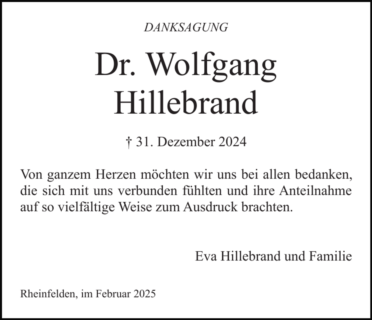 <p>DANKSAGUNG</p><p>Dr. Wolfgang<br />Hillebrand<br />† 31. Dezember 2024<br />Von ganzem Herzen möchten wir uns bei allen bedanken,<br />die sich mit uns verbunden fühlten und ihre Anteilnahme<br />auf so vielfältige Weise zum Ausdruck brachten.<br />Eva Hillebrand und Familie<br />Rheinfelden, im Februar 2025</p>