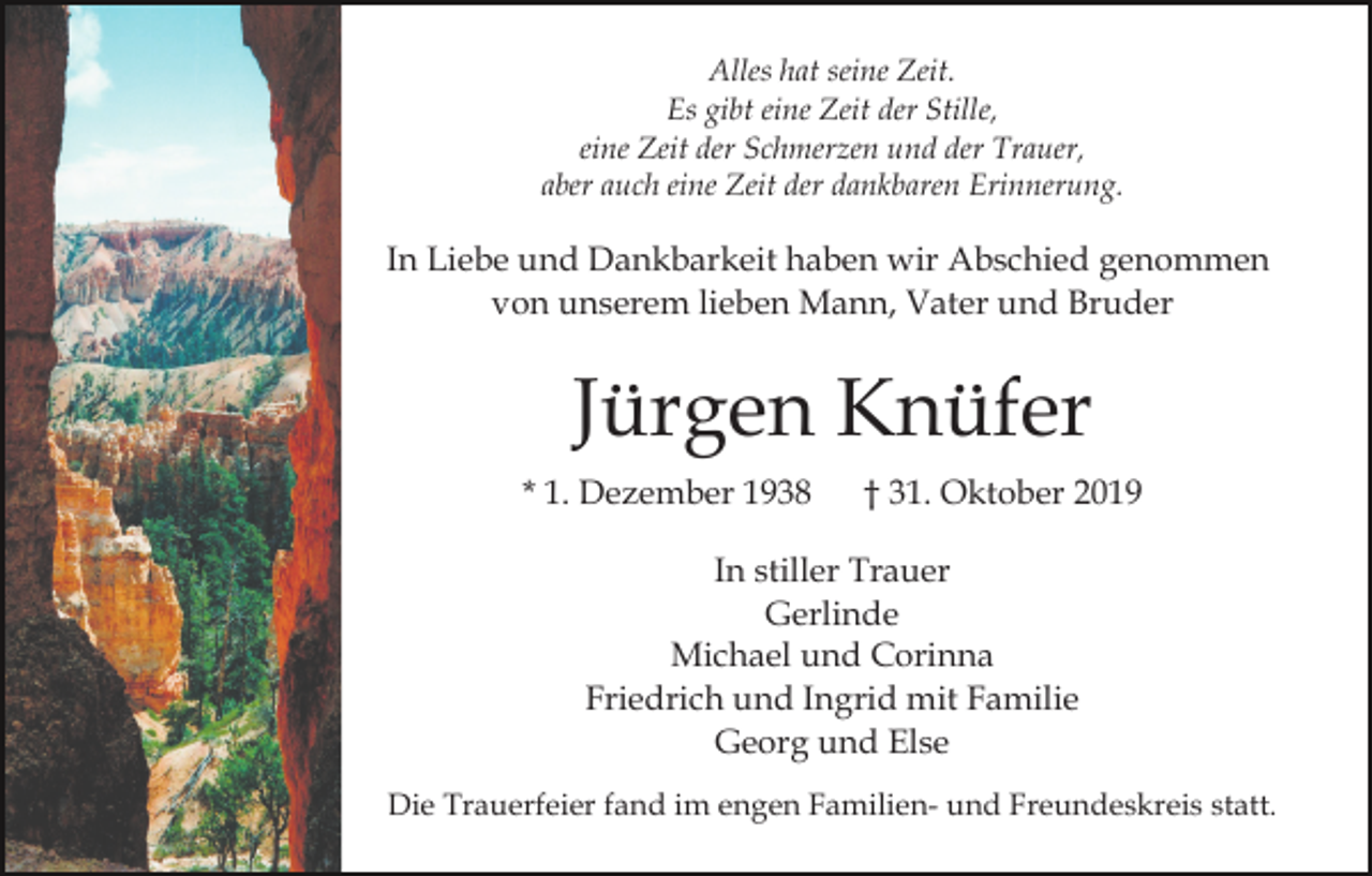 <p>Alles hat seine Zeit.<br />Es gibt eine Zeit der Stille,<br />eine Zeit der Schmerzen und der Trauer,<br />aber auch eine Zeit der dankbaren Erinnerung.</p><p>In Liebe und Dankbarkeit haben wir Abschied genommen<br />von unserem lieben Mann, Vater und Bruder</p><p>Jürgen Knüfer<br />* 1. Dezember 1938</p><p>† 31. Oktober 2019</p><p>In stiller Trauer<br />Gerlinde<br />Michael und Corinna<br />Friedrich und Ingrid mit Familie<br />Georg und Else<br />Die Trauerfeier fand im engen Familien- und Freundeskreis statt.</p>