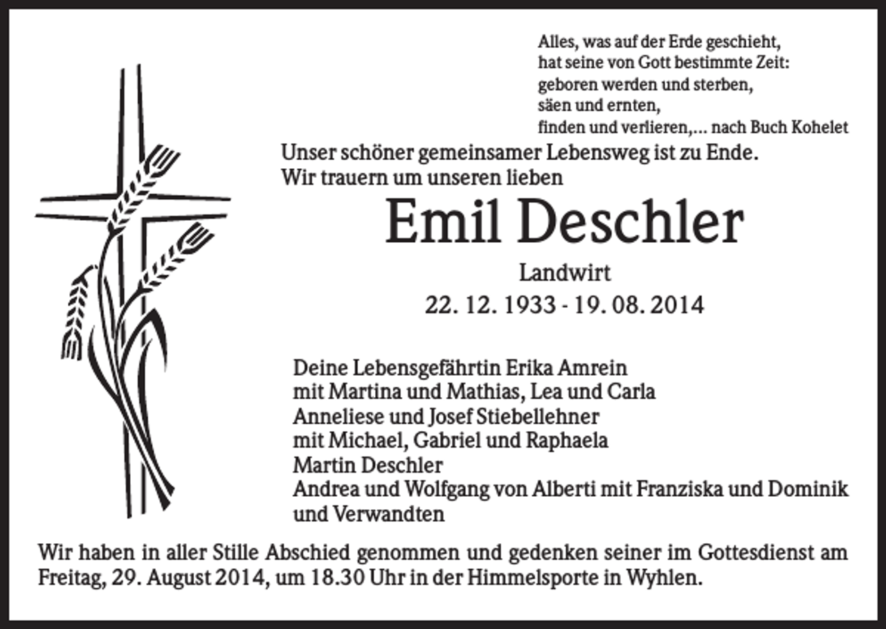 <p>Alles, was auf der Erde geschieht,<br />hat seine von Gott bestimmte Zeit:<br />geboren werden und sterben,<br />säen und ernten,<br />finden und verlieren,... nach Buch Kohelet</p><p>Unser schöner gemeinsamer Lebensweg ist zu Ende.<br />Wir trauern um unseren lieben</p><p>Emil Deschler<br />Landwirt<br />22. 12. 1933 - 19. 08. 2014<br />Deine Lebensgefährtin Erika Amrein<br />mit Martina und Mathias, Lea und Carla<br />Anneliese und Josef Stiebellehner<br />mit Michael, Gabriel und Raphaela<br />Martin Deschler<br />Andrea und Wolfgang von Alberti mit Franziska und Dominik<br />und Verwandten<br />Wir haben in aller Stille Abschied genommen und gedenken seiner im Gottesdienst am<br />Freitag, 29. August 2014, um 18.30 Uhr in der Himmelsporte in Wyhlen.</p>