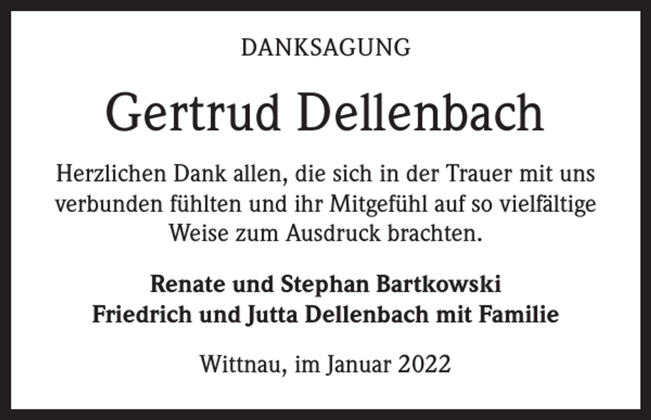 <p>DANKSAGUNG</p><p>Gertrud Dellenbach<br />Herzlichen Dank allen, die sich in der Trauer mit uns<br />verbunden fühlten und ihr Mitgefühl auf so vielfältige<br />Weise zum Ausdruck brachten.<br />Renate und Stephan Bartkowski<br />Friedrich und Jutta Dellenbach mit Familie<br />Wittnau, im Januar 2022</p>