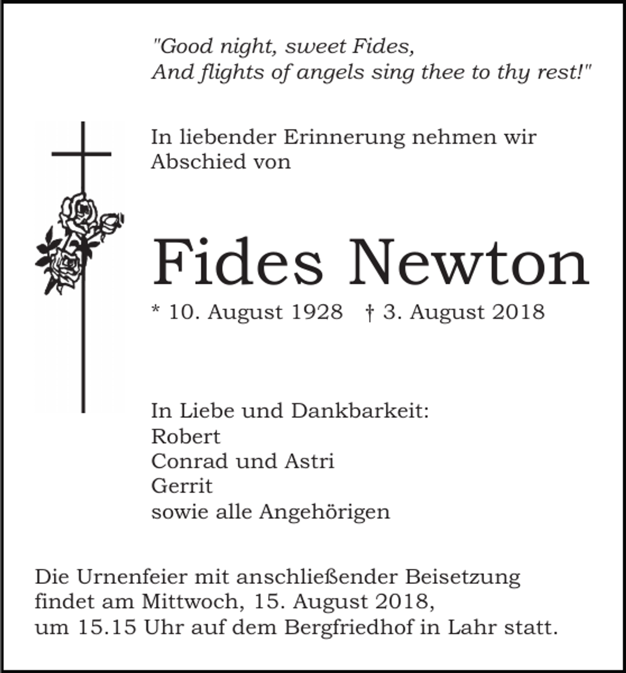 <p>"Good night, sweet Fides,<br />And flights of angels sing thee to thy rest!"<br />In liebender Erinnerung nehmen wir<br />Abschied von</p><p>Fides Newton<br />* 10. August 1928 † 3. August 2018</p><p>In Liebe und Dankbarkeit:<br />Robert<br />Conrad und Astri<br />Gerrit<br />sowie alle Angehörigen<br />Die Urnenfeier mit anschließender Beisetzung<br />findet am Mittwoch, 15. August 2018,<br />um 15.15 Uhr auf dem Bergfriedhof in Lahr statt.</p>