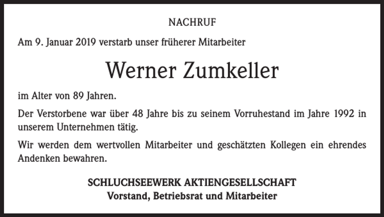 <p>NACHRUF<br />Am 9. Januar 2019 verstarb unser früherer Mitarbeiter</p><p>Werner Zumkeller<br />im Alter von 89 Jahren.<br />Der Verstorbene war über 48 Jahre bis zu seinem Vorruhestand im Jahre 1992 in<br />unserem Unternehmen tätig.<br />Wir werden dem wertvollen Mitarbeiter und geschätzten Kollegen ein ehrendes<br />Andenken bewahren.<br />SCHLUCHSEEWERK AKTIENGESELLSCHAFT<br />Vorstand, Betriebsrat und Mitarbeiter</p>