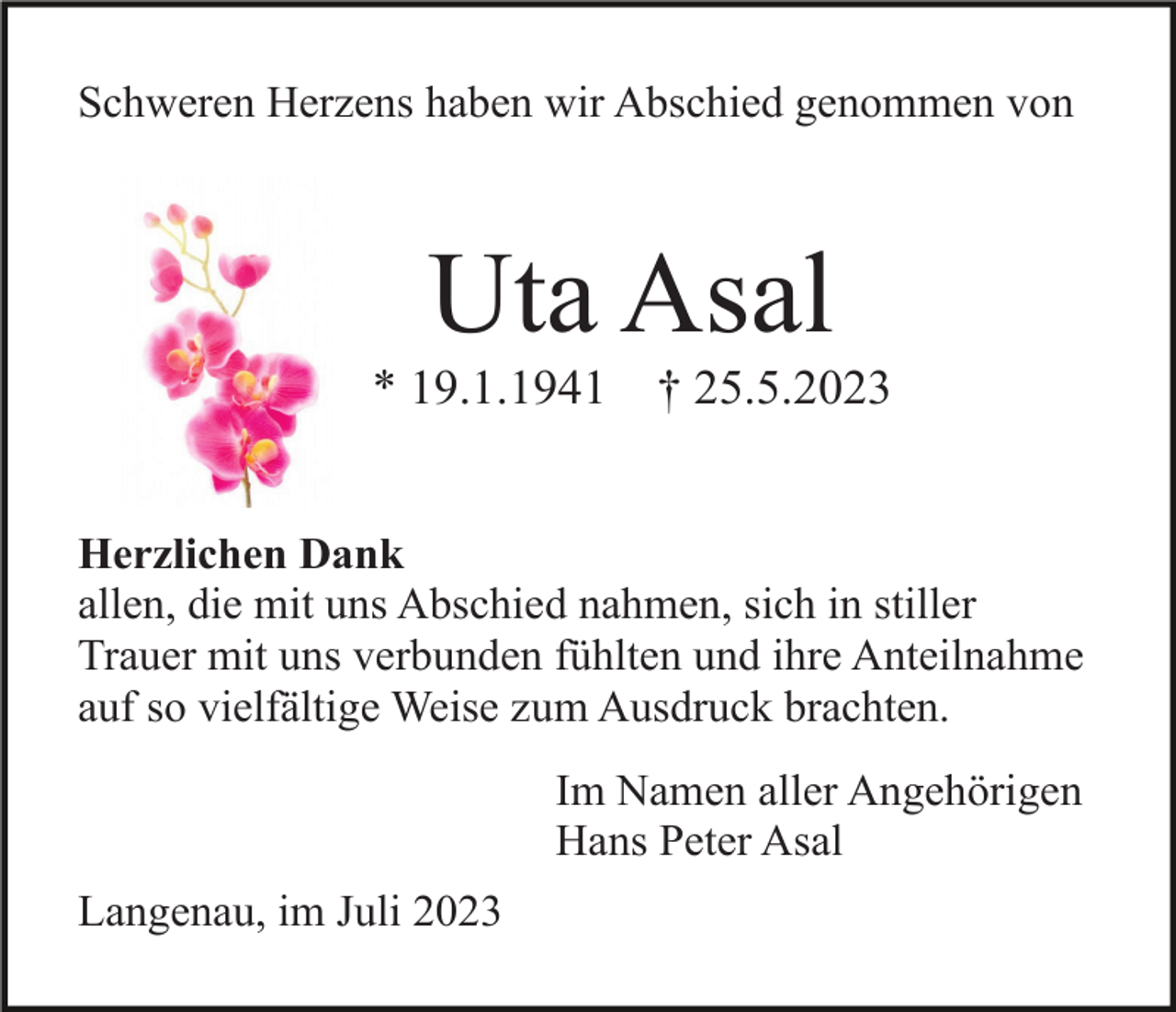 <p>Schweren Herzens haben wir Abschied genommen von</p><p>Uta Asal<br />* 19.1.1941</p><p>† 25.5.2023</p><p>Herzlichen Dank<br />allen, die mit uns Abschied nahmen, sich in stiller<br />Trauer mit uns verbunden fühlten und ihre Anteilnahme<br />auf so vielfältige Weise zum Ausdruck brachten.<br />Im Namen aller Angehörigen<br />Hans Peter Asal<br />Langenau, im Juli 2023</p>