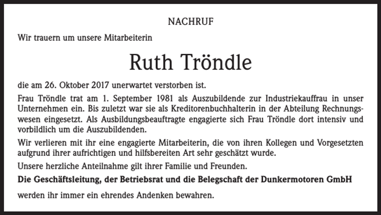 <p>NACHRUF<br />Wir trauern um unsere Mitarbeiterin</p><p>Ruth Tröndle<br />die am 26. Oktober 2017 unerwartet verstorben ist.<br />Frau Tröndle trat am 1. September 1981 als Auszubildende zur Industriekauffrau in unser<br />­Unternehmen ein. Bis zuletzt war sie als Kreditorenbuchhalterin in der Abteilung Rechnungswesen eingesetzt. Als Ausbildungsbeauftragte engagierte sich Frau Tröndle dort intensiv und<br />vorbildlich um die Auszubildenden.<br />Wir verlieren mit ihr eine engagierte Mitarbeiterin, die von ihren Kollegen und Vorgesetzten<br />aufgrund ihrer aufrichtigen und hilfsbereiten Art sehr geschätzt wurde.<br />Unsere herzliche Anteilnahme gilt ihrer Familie und Freunden.<br />Die Geschäftsleitung, der Betriebsrat und die Belegschaft der Dunkermotoren GmbH<br />werden ihr immer ein ehrendes Andenken bewahren.</p>