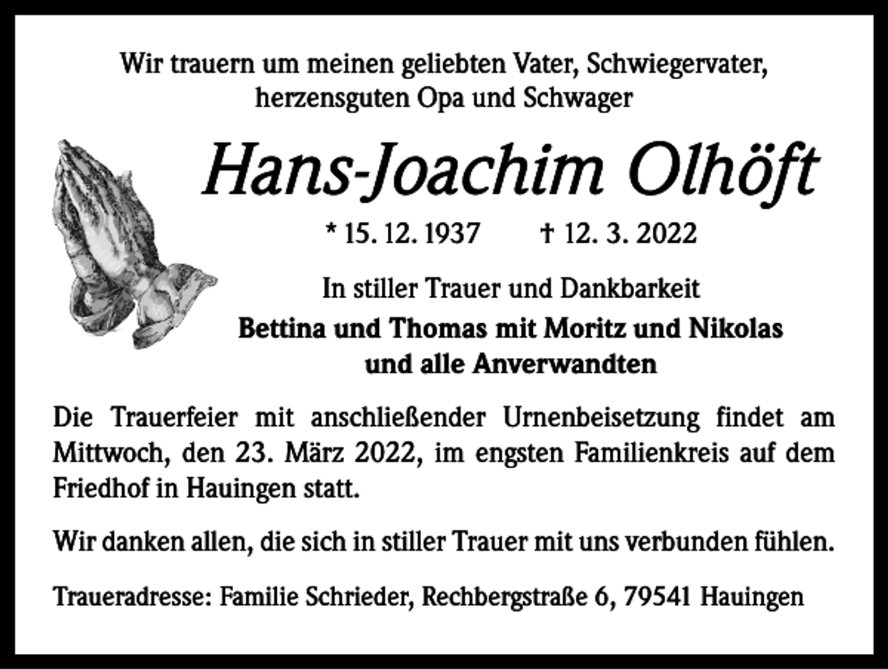 <p>Wir trauern um meinen geliebten Vater, Schwiegervater,<br />herzensguten Opa und Schwager</p><p>Hans-Joachim Olhöft<br />* 15. 12. 1937 † 12. 3. 2022<br />In stiller Trauer und Dankbarkeit<br />Bettina und Thomas mit Moritz und Nikolas<br />und alle Anverwandten<br />Die Trauerfeier mit anschließender Urnenbeisetzung findet am<br />­Mittwoch, den 23. März 2022, im engsten Familienkreis auf dem<br />Friedhof in Hauingen statt.<br />Wir danken allen, die sich in stiller Trauer mit uns verbunden fühlen.<br />Traueradresse: Familie Schrieder, Rechbergstraße 6, 79541 Hauingen</p>