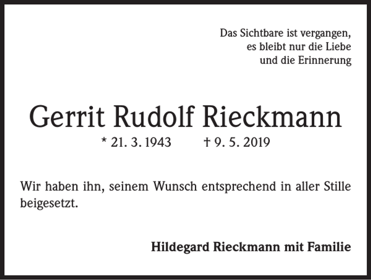 <p>Das Sichtbare ist vergangen,<br />es bleibt nur die Liebe<br />und die Erinnerung</p><p>Gerrit Rudolf Rieckmann<br />* 21. 3. 1943</p><p>† 9. 5. 2019</p><p>Wir haben ihn, seinem Wunsch entsprechend in aller Stille<br />beigesetzt.<br />Hildegard Rieckmann mit Familie</p>