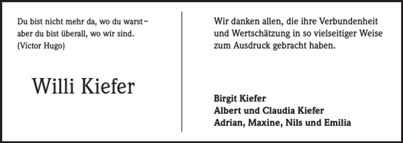 <p>Du bist nicht mehr da, wo du warst –<br />aber du bist überall, wo wir sind.<br />(Victor Hugo)</p><p>Willi Kiefer</p><p>Wir danken allen, die ihre Verbundenheit<br />und Wertschätzung in so vielseitiger Weise<br />zum Ausdruck gebracht haben.</p><p>irgit Kiefer<br />B<br />Albert und Claudia Kiefer<br />Adrian, Maxine, Nils und Emilia</p>