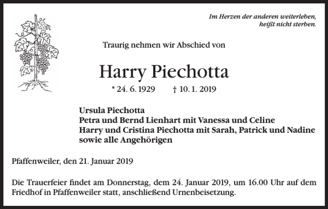 <p>Im Herzen der anderen weiterleben,<br />heißt nicht sterben.</p><p>Traurig nehmen wir Abschied von</p><p>Harry Piechotta<br />* 24. 6. 1929</p><p>† 10. 1. 2019</p><p>Ursula Piechotta<br />Petra und Bernd Lienhart mit Vanessa und Celine<br />Harry und Cristina Piechotta mit Sarah, Patrick und Nadine<br />sowie alle Angehörigen<br />Pfaffenweiler, den 21. Januar 2019<br />Die Trauerfeier findet am Donnerstag, dem 24. Januar 2019, um 16.00 Uhr auf dem<br />Friedhof in Pfaffenweiler statt, anschließend Urnenbeisetzung.</p>