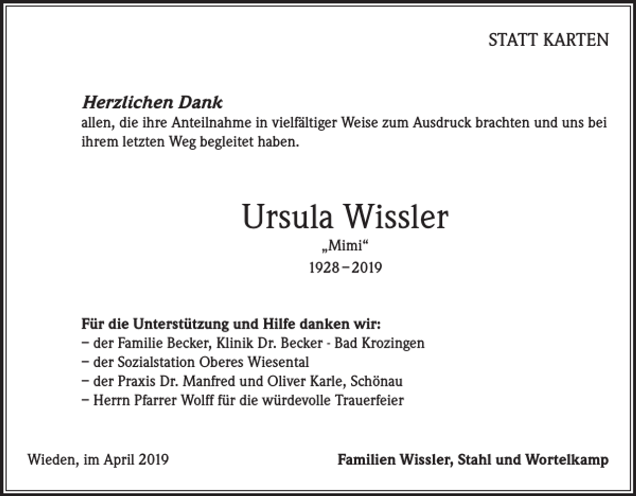 <p>STATT KARTEN<br />Herzlichen Dank<br />allen, die ihre Anteilnahme in vielfältiger Weise zum Ausdruck brachten und uns bei<br />ihrem letzten Weg begleitet haben.</p><p>Ursula Wissler<br />„Mimi“<br />1928 – 2019</p><p>Für die Unterstützung und Hilfe danken wir:<br />– der Familie Becker, Klinik Dr. Becker - Bad Krozingen<br />– der Sozialstation Oberes Wiesental<br />– der Praxis Dr. Manfred und Oliver Karle, Schönau<br />– Herrn Pfarrer Wolff für die würdevolle Trauerfeier</p><p>Wieden, im April 2019</p><p>Familien Wissler, Stahl und Wortelkamp</p>