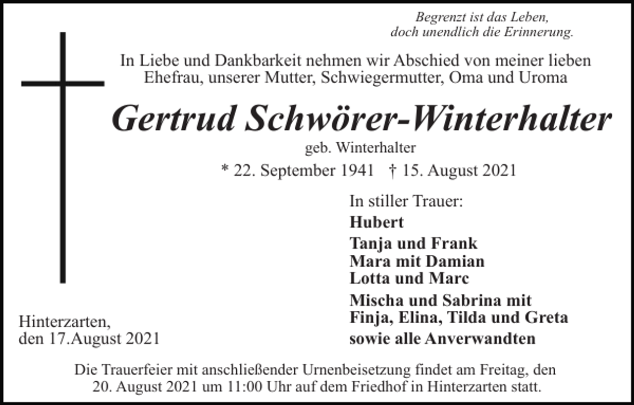 <p>Begrenzt ist das Leben,<br />doch unendlich die Erinnerung.</p><p>In Liebe und Dankbarkeit nehmen wir Abschied von meiner lieben<br />Ehefrau, unserer Mutter, Schwiegermutter, Oma und Uroma</p><p>Gertrud Schwörer-Winterhalter<br />geb. Winterhalter</p><p>* 22. September 1941 † 15. August 2021</p><p>Hinterzarten,<br />den 17.August 2021</p><p>In stiller Trauer:<br />Hubert<br />Tanja und Frank<br />Mara mit Damian<br />Lotta und Marc<br />Mischa und Sabrina mit<br />Finja, Elina, Tilda und Greta<br />sowie alle Anverwandten</p><p>Die Trauerfeier mit anschließender Urnenbeisetzung findet am Freitag, den<br />20. August 2021 um 11:00 Uhr auf dem Friedhof in Hinterzarten statt.</p>