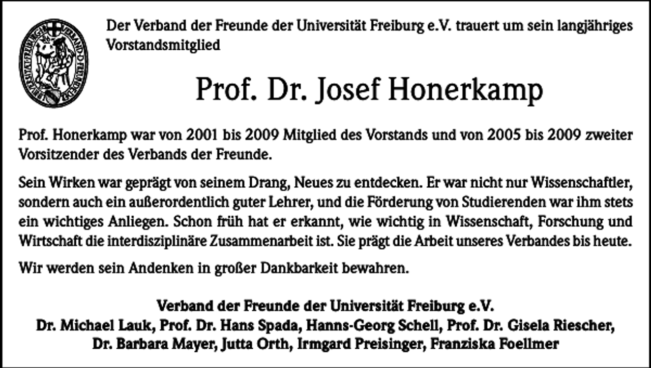 <p>Der Verband der Freunde der Universität Freiburg e.V. trauert um sein langjähriges<br />Vorstandsmitglied</p><p>Prof. Dr. Josef Honerkamp<br />Prof. Honerkamp war von 2001 bis 2009 Mitglied des Vorstands und von 2005 bis 2009 zweiter<br />Vorsitzender des Verbands der Freunde.<br />Sein Wirken war geprägt von seinem Drang, Neues zu entdecken. Er war nicht nur Wissenschaftler,<br />sondern auch ein außerordentlich guter Lehrer, und die Förderung von Studierenden war ihm stets<br />ein wichtiges Anliegen. Schon früh hat er erkannt, wie wichtig in Wissenschaft, Forschung und<br />Wirtschaft die interdisziplinäre Zusammenarbeit ist. Sie prägt die Arbeit unseres Verbandes bis heute.<br />Wir werden sein Andenken in großer Dankbarkeit bewahren.<br />Verband der Freunde der Universität Freiburg e.V.<br />Dr. Michael Lauk, Prof. Dr. Hans Spada, Hanns-Georg Schell, Prof. Dr. Gisela Riescher,<br />Dr. Barbara Mayer, Jutta Orth, Irmgard Preisinger, Franziska Foellmer</p>