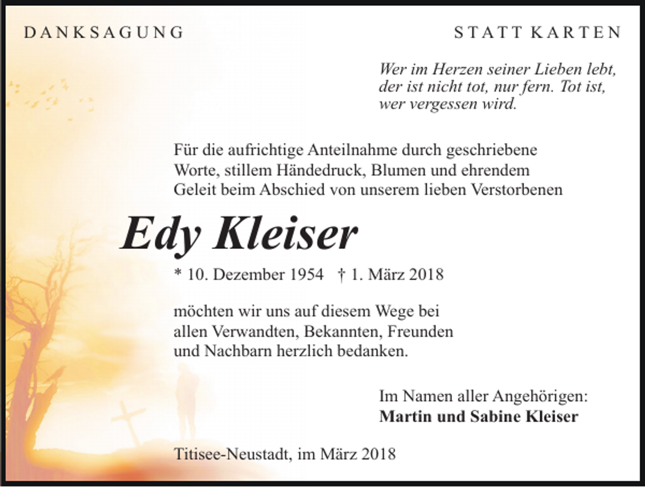 <p>DANKSAGUNG</p><p>STATT KARTE N<br />Wer im Herzen seiner Lieben lebt,<br />der ist nicht tot, nur fern. Tot ist,<br />wer vergessen wird.</p><p>Für die aufrichtige Anteilnahme durch geschriebene<br />Worte, stillem Händedruck, Blumen und ehrendem<br />Geleit beim Abschied von unserem lieben Verstorbenen</p><p>Edy Kleiser</p><p>* 10. Dezember 1954 † 1. März 2018<br />möchten wir uns auf diesem Wege bei<br />allen Verwandten, Bekannten, Freunden<br />und Nachbarn herzlich bedanken.<br />Im Namen aller Angehörigen:<br />Martin und Sabine Kleiser<br />Titisee-Neustadt, im März 2018</p>