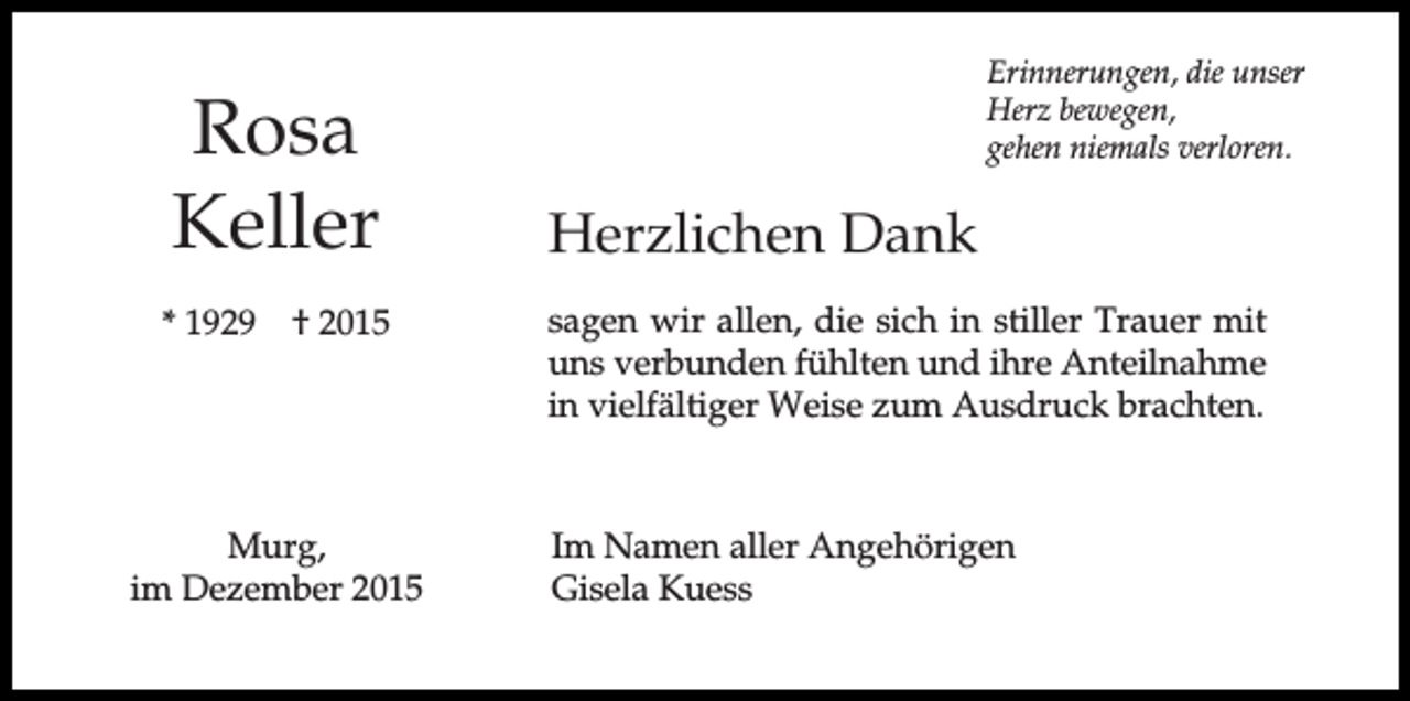 <p>Rosa<br />Keller<br />* 1929</p><p>† 2015</p><p>Murg,<br />im Dezember 2015</p><p>Erinnerungen, die unser<br />Herz bewegen,<br />gehen niemals verloren.</p><p>Herzlichen Dank<br />sagen wir allen, die sich in stiller Trauer mit<br />uns verbunden fühlten und ihre Anteilnahme<br />in vielfältiger Weise zum Ausdruck brachten.</p><p>Im Namen aller Angehörigen<br />Gisela Kuess</p>