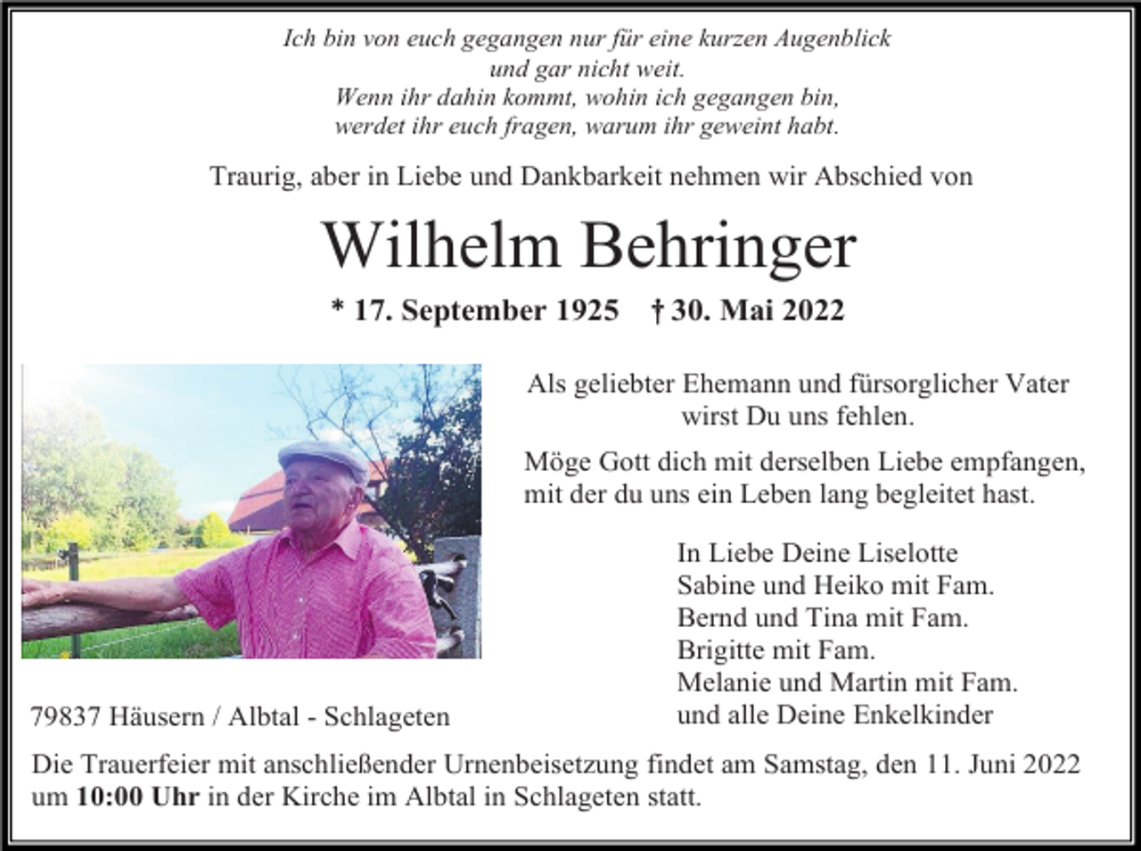 <p>Ich bin von euch gegangen nur für eine kurzen Augenblick<br />und gar nicht weit.<br />Wenn ihr dahin kommt, wohin ich gegangen bin,<br />werdet ihr euch fragen, warum ihr geweint habt.</p><p>Traurig, aber in Liebe und Dankbarkeit nehmen wir Abschied von</p><p>Wilhelm Behringer<br />* 17. September 1925</p><p>† 30. Mai 2022</p><p>Als geliebter Ehemann und fürsorglicher Vater<br />wirst Du uns fehlen.<br />Möge Gott dich mit derselben Liebe empfangen,<br />mit der du uns ein Leben lang begleitet hast.</p><p>79837 Häusern / Albtal - Schlageten</p><p>In Liebe Deine Liselotte<br />Sabine und Heiko mit Fam.<br />Bernd und Tina mit Fam.<br />Brigitte mit Fam.<br />Melanie und Martin mit Fam.<br />und alle Deine Enkelkinder</p><p>Die Trauerfeier mit anschließender Urnenbeisetzung findet am Samstag, den 11. Juni 2022<br />um 10:00 Uhr in der Kirche im Albtal in Schlageten statt.</p>