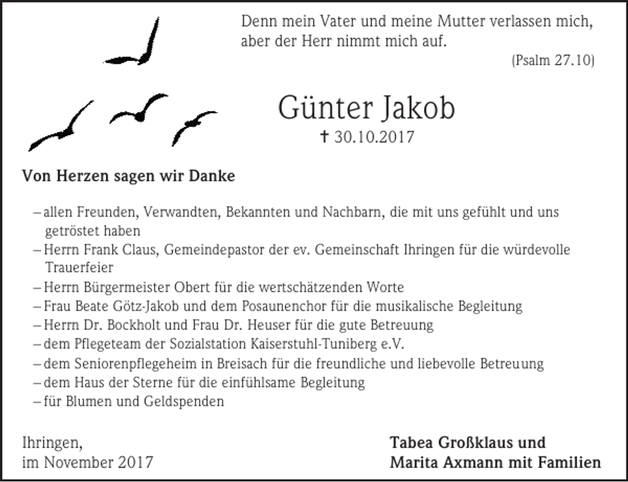<p>Denn mein Vater und meine Mutter verlassen mich,<br />aber der Herr nimmt mich auf.</p><p>(Psalm 27.10)</p><p>Günter Jakob<br /> 30.10.2017</p><p>Von Herzen sagen wir Danke<br /> allen Freunden, Verwandten, Bekannten und Nachbarn, die mit uns gefühlt und uns<br />getröstet haben<br /> Herrn Frank Claus, Gemeindepastor der ev. Gemeinschaft Ihringen für die würdevolle<br />Trauerfeier<br /> Herrn Bürgermeister Obert für die wertschätzenden Worte<br /> Frau Beate Götz-Jakob und dem Posaunenchor für die musikalische Begleitung<br /> Herrn Dr. Bockholt und Frau Dr. Heuser für die gute Betreuung<br /> dem Pflegeteam der Sozialstation Kaiserstuhl-Tuniberg e.V.<br /> dem Seniorenpflegeheim in Breisach für die freundliche und liebevolle Betreuung<br /> dem Haus der Sterne für die einfühlsame Begleitung<br /> für Blumen und Geldspenden</p><p>Ihringen,<br />im November 2017</p><p>Tabea Großklaus und<br />Marita Axmann mit Familien</p>