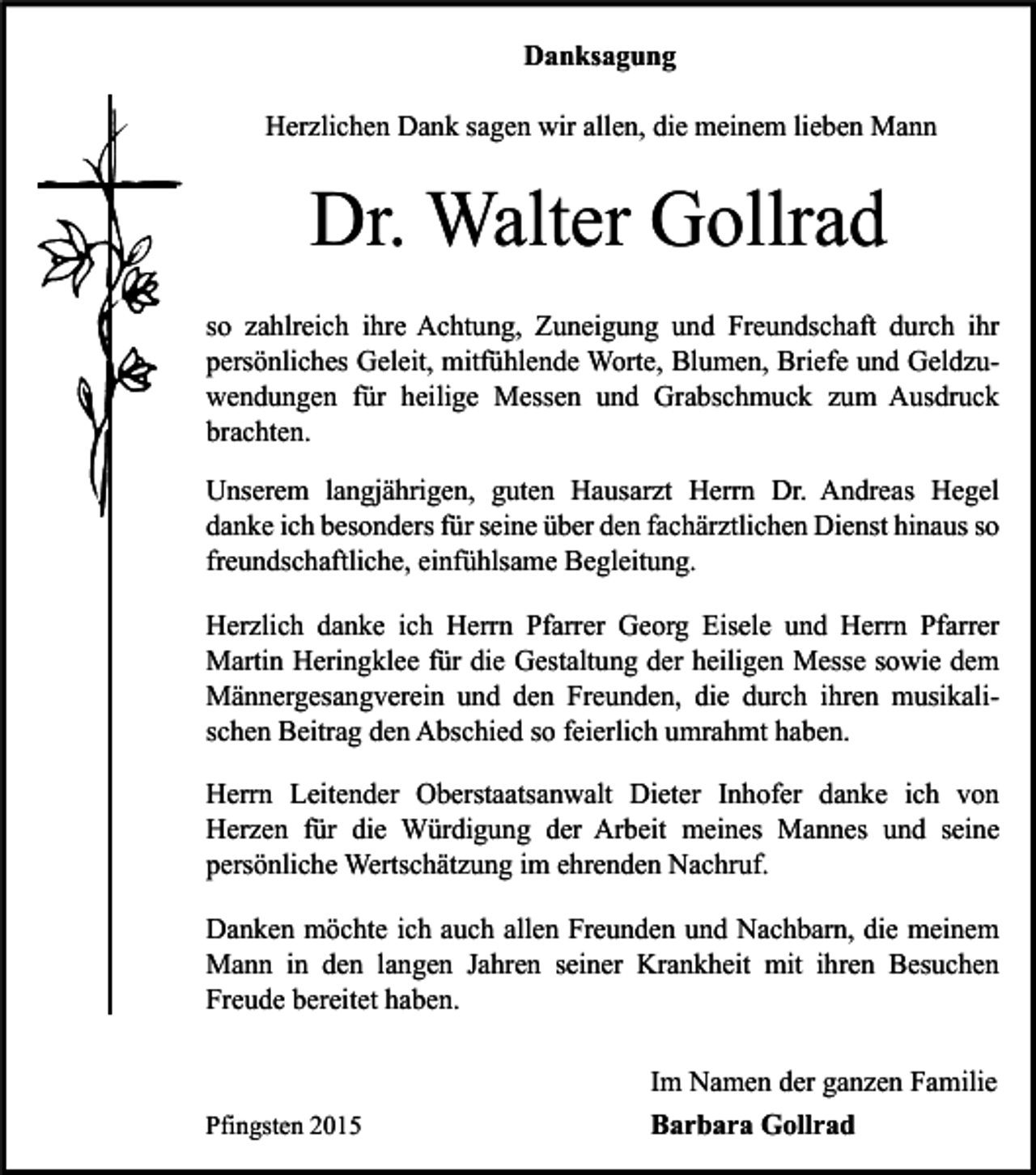 <p>Danksagung<br />Herzlichen Dank sagen wir allen, die meinem lieben Mann</p><p>Dr. Walter Gollrad<br />so zahlreich ihre Achtung, Zuneigung und Freundschaft durch ihr<br />persönliches Geleit, mitfühlende Worte, Blumen, Briefe und Geldzuwendungen für heilige Messen und Grabschmuck zum Ausdruck<br />brachten.<br />Unserem langjährigen, guten Hausarzt Herrn Dr. Andreas Hegel<br />danke ich besonders für seine über den fachärztlichen Dienst hinaus so<br />freundschaftliche, einfühlsame Begleitung.<br />Herzlich danke ich Herrn Pfarrer Georg Eisele und Herrn Pfarrer<br />Martin Heringklee für die Gestaltung der heiligen Messe sowie dem<br />Männergesangverein und den Freunden, die durch ihren musikalischen Beitrag den Abschied so feierlich umrahmt haben.<br />Herrn Leitender Oberstaatsanwalt Dieter Inhofer danke ich von<br />Herzen für die Würdigung der Arbeit meines Mannes und seine<br />persönliche Wertschätzung im ehrenden Nachruf.<br />Danken möchte ich auch allen Freunden und Nachbarn, die meinem<br />Mann in den langen Jahren seiner Krankheit mit ihren Besuchen<br />Freude bereitet haben.</p><p>Pfingsten 2015</p><p>Im Namen der ganzen Familie<br />Barbara Gollrad</p>