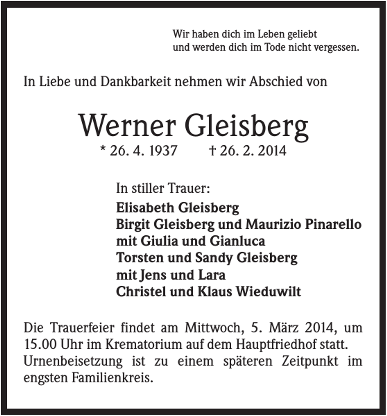 <p>Wir haben dich im Leben geliebt<br />und werden dich im Tode nicht vergessen.</p><p>In Liebe und Dankbarkeit nehmen wir Abschied von</p><p>Werner Gleisberg<br />* 26. 4. 1937</p><p>† 26. 2. 2014</p><p>In stiller Trauer:<br />Elisabeth Gleisberg<br />Birgit Gleisberg und Maurizio Pinarello<br />mit Giulia und Gianluca<br />Torsten und Sandy Gleisberg<br />mit Jens und Lara<br />Christel und Klaus Wieduwilt<br />Die Trauerfeier findet am Mittwoch, 5. März 2014, um<br />15.00 Uhr im Krematorium auf dem Hauptfriedhof statt.<br />Urnenbeisetzung ist zu einem späteren Zeitpunkt im<br />engsten Familienkreis.</p>