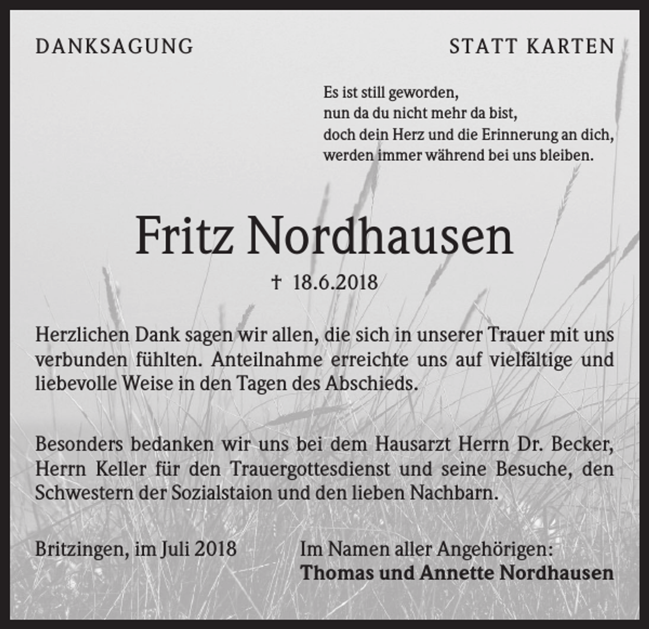 <p>DANK SAGU NG</p><p>ST AT T K AR T EN<br />Es ist still geworden,<br />nun da du nicht mehr da bist,<br />doch dein Herz und die Erinnerung an dich,<br />werden immer während bei uns bleiben.</p><p>Fritz Nordhausen<br />† 18.6.2018<br />Herzlichen Dank sagen wir allen, die sich in unserer Trauer mit uns<br />verbunden fühlten. Anteilnahme erreichte uns auf vielfältige und<br />liebevolle Weise in den Tagen des Abschieds.<br />Besonders bedanken wir uns bei dem Hausarzt Herrn Dr. Becker,<br />Herrn Keller für den Trauergottesdienst und seine Besuche, den<br />Schwestern der Sozialstaion und den lieben Nachbarn.<br />Britzingen, im Juli 2018</p><p>Im Namen aller Angehörigen:<br />Thomas und Annette Nordhausen</p>